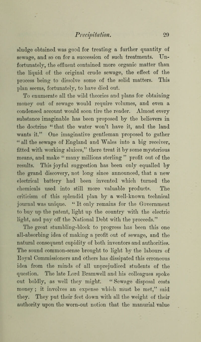 sludge obtained was good for treating a further quantity of sewage, and so on for a succession of such treatments. Un- fortunately, the effluent contained more organic matter than the liquid of the original crude sewage, the effect of the process being to dissolve some of the solid matters. This plan seems, fortunately, to have died out. To enumerate all the wild theories and plans for obtaining money out of sewage would require volumes, and even a condensed account would soon tire the reader. Almost every substance imaginable has been proposed by the believers in the doctrine “that the water won’t have it, and the land wants it.” One imaginative gentleman proposed to gather “ all the sewage of England and Wales into a big receiver, fitted with working sluices,” there treat it by some mysterious means, and make “ many millions sterling ” profit out of the results. This joyful suggestion has been only equalled by the grand discovery, not long since announced, that a new electrical battery had been invented which turned the chemicals used into still more valuable products. The criticism of this splendid plan by a well-known technical journal was unique. “ It only remains for the Government to buy up the patent, light up the country with the electric light, and pay off the National Debt with the proceeds.” The great stumbling-block to progress has been this one all-absorbing idea of making a profit out of sewage, and the natural consequent cupidity of both inventors and authorities. The sound common-sense brought to light by the labours of Royal Commissioners and others has dissipated this erroneous idea from the minds of all unprejudiced students of the question. The late Lord Bramwell and his colleagues spoke out boldly, as well they might. “ Sewage disposal costs money; it involves an expense which must be met,” said they. They put their feet down with all the weight of their authority upon the worn-out notion that the manurial value