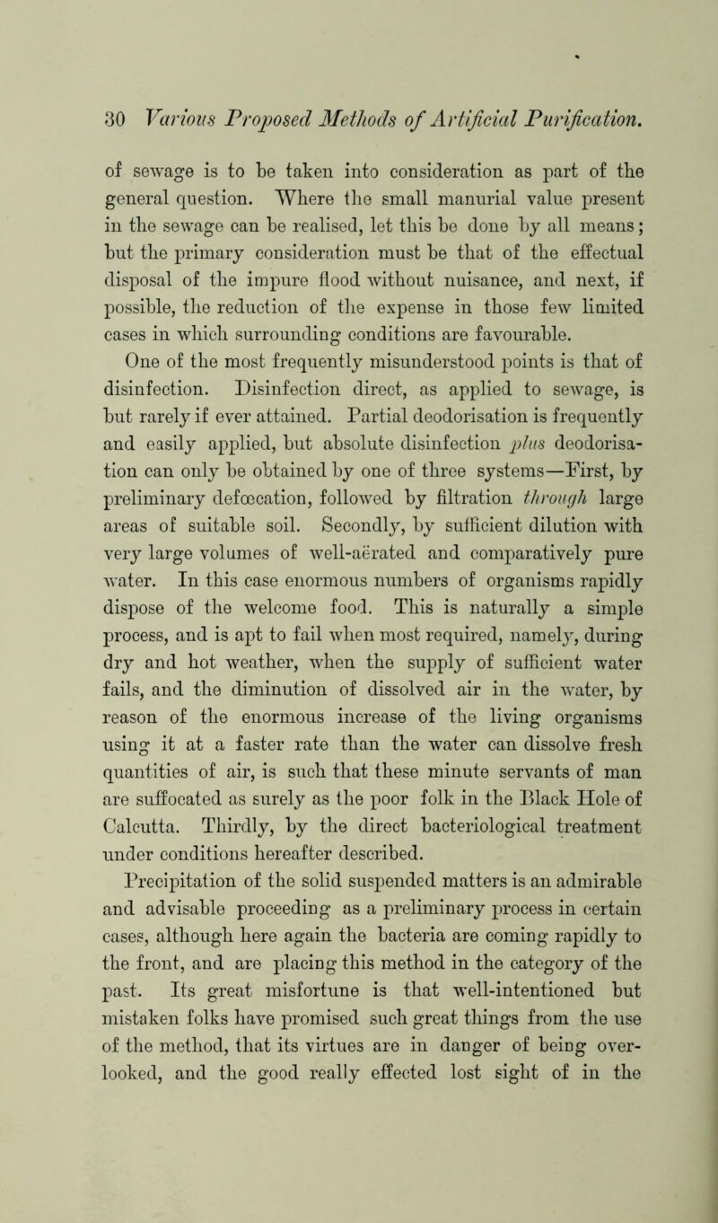 of sewage is to be taken into consideration as part of the general question. Where the small mannrial value present in the sewage can be realised, let this be done by all means; but the primary consideration must be that of the effectual disposal of the impure flood without nuisance, and next, if possible, the reduction of the expense in those few limited cases in which surrounding conditions are favourable. One of the most frequently misunderstood points is that of disinfection. Disinfection direct, as applied to sewage, is but rarely if ever attained. Partial deodorisation is frequently and easily applied, but absolute disinfection plus deodorisa- tion can only be obtained by one of three systems—First, by preliminary defoecation, followed by filtration through large areas of suitable soil. Secondly, by sufficient dilution with very large volumes of well-aerated and comparatively pure water. In this case enormous numbers of organisms rapidly dispose of the welcome food. This is naturally a simple process, and is apt to fail when most required, namely, during dry and hot weather, when the supply of sufficient water fails, and the diminution of dissolved air in the water, by reason of the enormous increase of the living organisms using it at a faster rate than the water can dissolve fresh quantities of air, is such that these minute servants of man are suffocated as surely as the poor folk in the Black Hole of Calcutta. Thirdly, by the direct bacteriological treatment under conditions hereafter described. Precipitation of the solid suspended matters is an admirable and advisable proceeding as a preliminary process in certain cases, although here again the bacteria are coming rapidly to the front, and are placing this method in the category of the past. Its great misfortune is that well-intentioned but mistaken folks have promised such great things from the use of the method, that its virtues are in danger of being over- looked, and the good really effected lost sight of in the