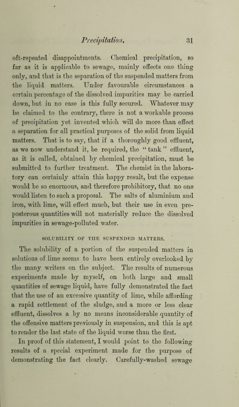 oft-repeated disappointments. Chemical precipitation, so far as it is applicable to sewage, mainly effects one tiling only, and that is the sejiaration of the suspended matters from the liquid matters. Under favourable circumstances a certain percentage of the dissolved impurities may be carried down, but in no case is this fully secured. Whatever may be claimed to the contrary, there is not a workable process of precipitation yet invented which will do more than effect a separation for all practical purposes of the solid from liquid matters. That is to say, that if a thoroughly good effluent, as we now understand it, be required, the “ tank ” effluent, as it is called, obtained by chemical precipitation, must be submitted to further treatment. The chemist in the labora- tory can certainly attain this happy result, but the expense would be so enormous, and therefore prohibitory, that no one would listen to such a proposal. The salts of aluminium and iron, with lime, will effect much, but their use in even pre- posterous quantities will not materially reduce the dissolved impurities in sewage-polluted water. SOLUBILITY OF THE SUSPENDED MATTERS. The solubility of a portion of the suspended matters in solutions of lime seems to have been entirely overlooked by the many wrriters on the subject. The results of numerous experiments made by myself, on both large and small quantities of sewage liquid, have fully demonstrated the fact that the use of an excessive quantity of lime, while affording a rapid settlement of the sludge, and a more or less clear effluent, dissolves a by no means inconsiderable quantity of the offensive matters previously in suspension, and this is apt to render the last state of the liquid worse than the first. In proof of this statement, I would point to the following results of a special experiment made for the purpose of demonstrating the fact clearly. Carefully-washed sewage