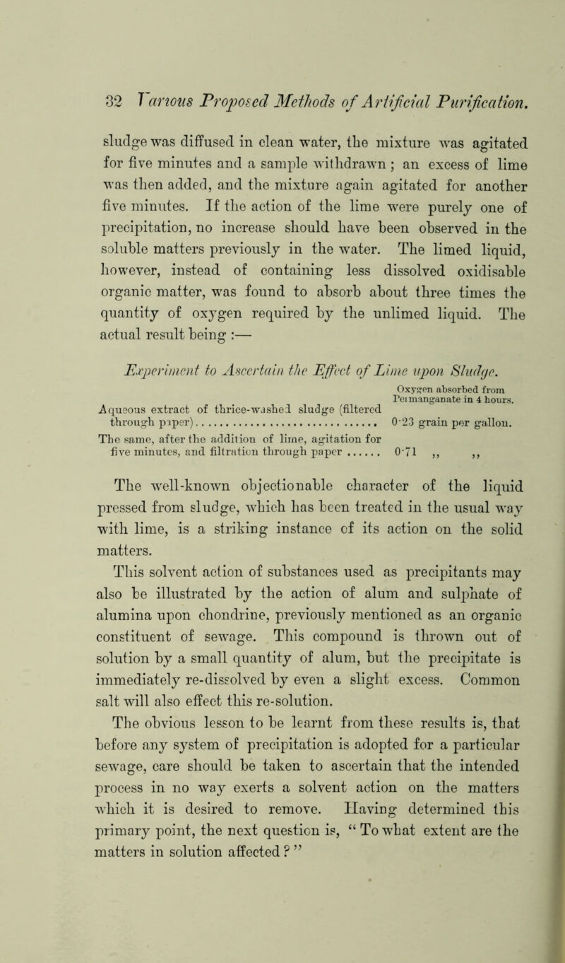 sludge was diffused in clean water, the mixture was agitated for five minutes and a sample withdrawn ; an excess of lime was then added, and the mixture again agitated for another five minutes. If the action of the lime were purely one of precipitation, no increase should have been observed in the soluble matters previously in the water. The limed liquid, however, instead of containing less dissolved oxidisable organic matter, was found to absorb about three times the quantity of oxygen required by the unlimed liquid. The actual result being :— Experiment to Ascertain the Effect of Lime upon Sludge. Oxygen absorbed from Peimanganate in 4 hours. Aqueous extract of thrice-washed sludge (filtered through paper) 0-23 grain per gallon. The same, after the addition of lirne, agitation for five minutes, and filtration through paper 0’7l ,, ,, The well-known objectionable character of the liquid pressed from sludge, which has been treated in the usual way with lime, is a striking instance of its action on the solid matters. This solvent action of substances used as precipitants may also be illustrated by the action of alum and sulphate of alumina upon chondrine, previously mentioned as an organic constituent of sewage. This compound is thrown out of solution by a small quantity of alum, but the precipitate is immediately re-dissolved by even a slight excess. Common salt will also effect this re-solution. The obvious lesson to be learnt from these results is, that before any system of precipitation is adopted for a particular sewage, care should be taken to ascertain that the intended process in no way exerts a solvent action on the matters which it is desired to remove. Having determined this primary point, the next question is, “ To what extent are the matters in solution affected ? ”