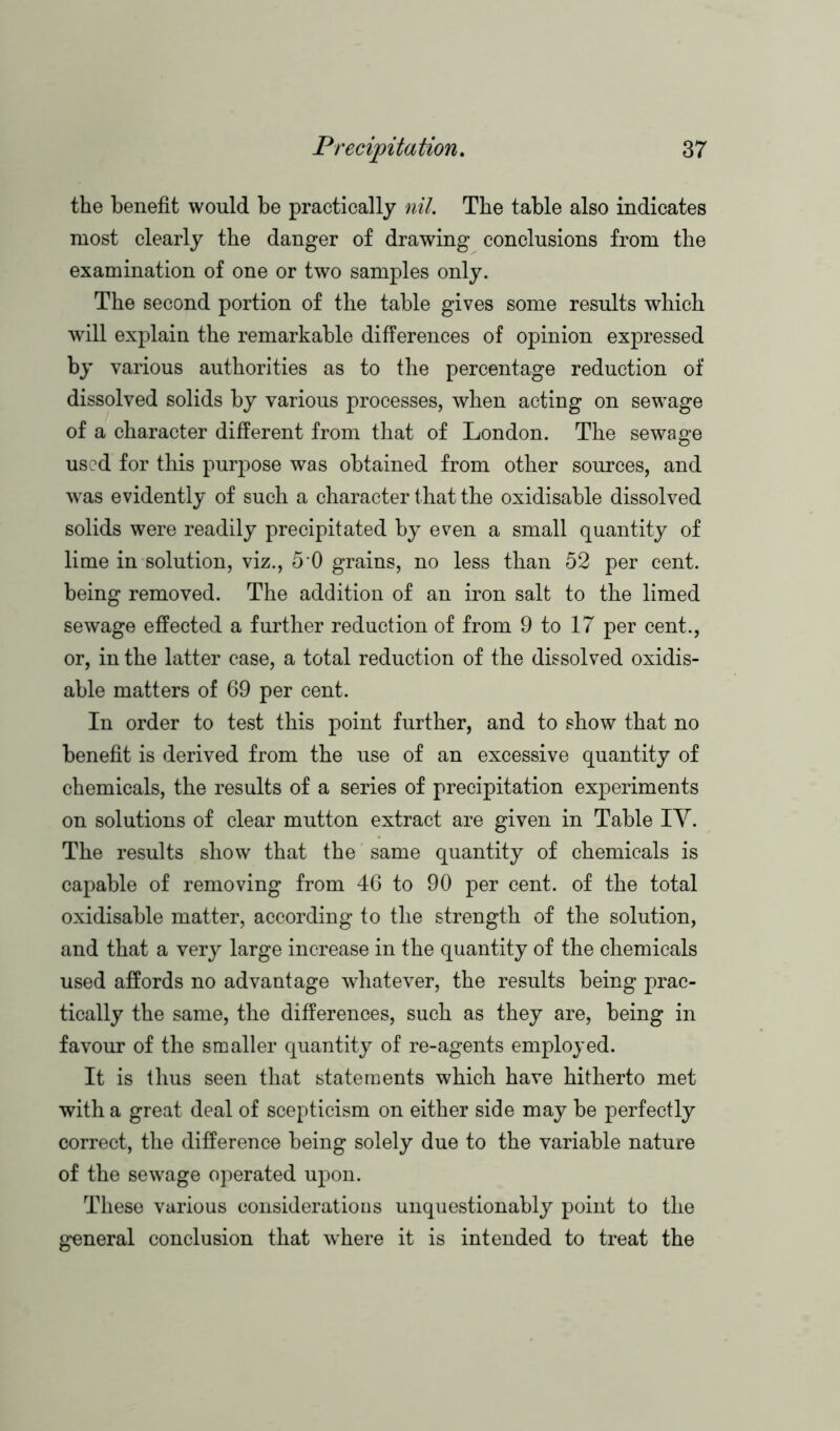 the benefit would be practically nil. The table also indicates most clearly the danger of drawing conclusions from the examination of one or two samples only. The second portion of the table gives some results which will explain the remarkable differences of opinion expressed by various authorities as to the percentage reduction of dissolved solids by various processes, when acting on sewage of a character different from that of London. The sewage used for this purpose was obtained from other sources, and was evidently of such a character that the oxidisable dissolved solids were readily precipitated by even a small quantity of lime in solution, viz., 5 0 grains, no less than 52 per cent, being removed. The addition of an iron salt to the limed sewage effected a further reduction of from 9 to 17 per cent., or, in the latter case, a total reduction of the dissolved oxidis- able matters of 69 per cent. In order to test this point further, and to show that no benefit is derived from the use of an excessive quantity of chemicals, the results of a series of precipitation experiments on solutions of clear mutton extract are given in Table IY. The results show that the same quantity of chemicals is capable of removing from 46 to 90 per cent, of the total oxidisable matter, according to the strength of the solution, and that a very large increase in the quantity of the chemicals used affords no advantage whatever, the results being prac- tically the same, the differences, such as they are, being in favour of the smaller quantity of re-agents employed. It is thus seen that statements which have hitherto met with a great deal of scepticism on either side may be perfectly correct, the difference being solely due to the variable nature of the sewage operated upon. These various considerations unquestionably point to the general conclusion that 'where it is intended to treat the