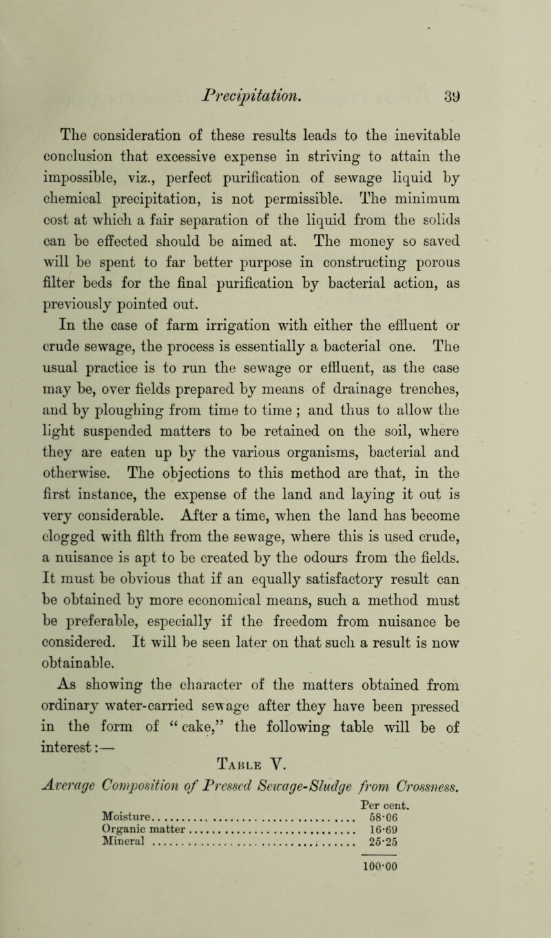 The consideration of these results leads to the inevitable conclusion that excessive expense in striving to attain the impossible, viz., perfect purification of sewage liquid by chemical precipitation, is not permissible. The minimum cost at which a fair separation of the liquid from the solids can be effected should be aimed at. The money so saved will be spent to far better purpose in constructing porous filter beds for the final purification by bacterial action, as previously pointed out. In the case of farm irrigation with either the effluent or crude sewage, the process is essentially a bacterial one. The usual practice is to run the sewage or effluent, as the case may be, over fields prepared by means of drainage trenches, and by ploughing from time to time ; and thus to allow the light suspended matters to be retained on the soil, where they are eaten up by the various organisms, bacterial and otherwise. The objections to this method are that, in the first instance, the expense of the land and laying it out is very considerable. After a time, when the land has become clogged with filth from the sewage, where this is used crude, a nuisance is apt to be created by the odours from the fields. It must be obvious that if an equally satisfactory result can be obtained by more economical means, such a method must be preferable, especially if the freedom from nuisance be considered. It will be seen later on that such a result is now obtainable. As showing the character of the matters obtained from ordinary water-carried sewage after they have been pressed in the form of “ cake,” the following table will be of interest:— Table Y. Average Composition of Pressed Sewage-Sludge from Crossness. Per cent. Moisture 58*06 Organic matter 16*69 Mineral 25*25 100*00