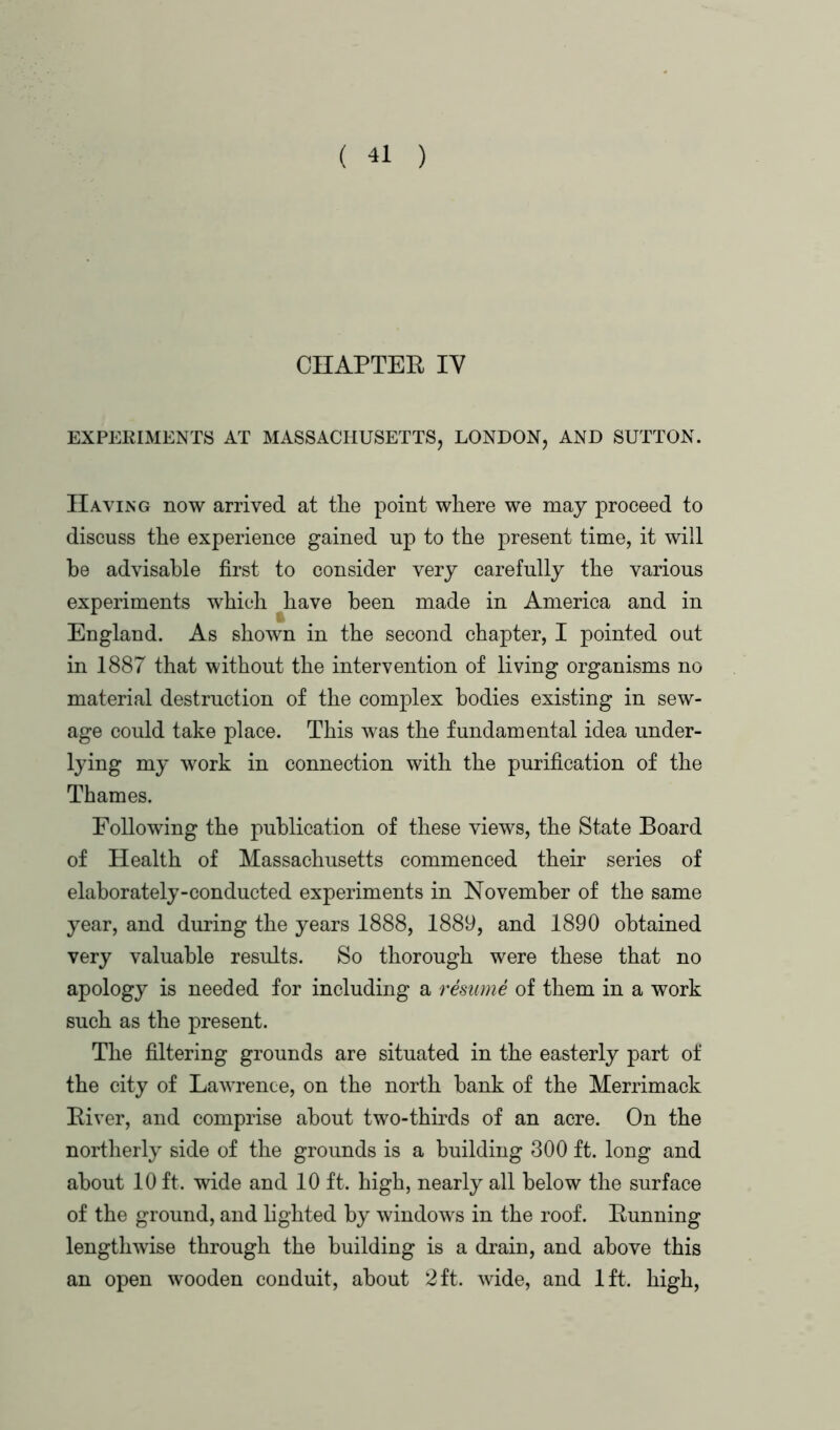 CHAPTER IV EXPERIMENTS AT MASSACHUSETTS, LONDON, AND SUTTON. Having now arrived at the point where we may proceed to discuss the experience gained up to the present time, it will be advisable first to consider very carefully the various experiments which have been made in America and in England. As shown in the second chapter, I pointed out in 1887 that without the intervention of living organisms no material destruction of the complex bodies existing in sew- age could take place. This was the fundamental idea under- lying my work in connection with the purification of the Thames. Following the publication of these views, the State Board of Health of Massachusetts commenced their series of elaborately-conducted experiments in November of the same year, and during the years 1888, 1889, and 1890 obtained very valuable results. So thorough were these that no apology is needed for including a resume of them in a work such as the present. The filtering grounds are situated in the easterly part of the city of Lawrence, on the north bank of the Merrimack Biver, and comprise about two-thirds of an acre. On the northerly side of the grounds is a building 300 ft. long and about 10 ft. wide and 10 ft. high, nearly all below the surface of the ground, and lighted by windows in the roof. Running lengthwise through the building is a drain, and above this an open wooden conduit, about 2 ft. wide, and 1ft. high,