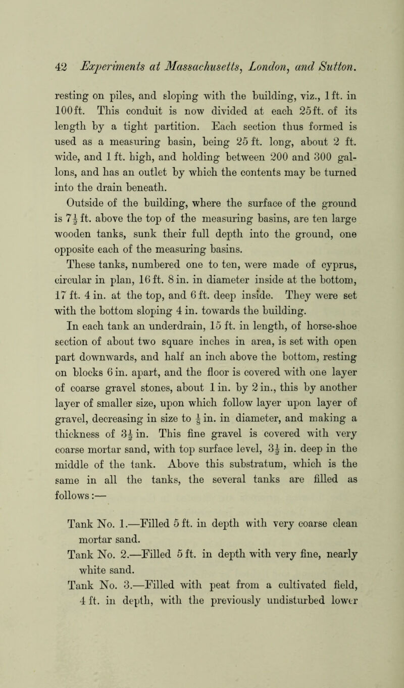 resting on piles, and sloping with the building, viz., lft. in 100ft. This conduit is now divided at each 25 ft. of its length by a tight partition. Each section thus formed is used as a measuring basin, being 25 ft. long, about 2 ft. wide, and 1 ft. high, and holding between 200 and 300 gal- lons, and has an outlet by which the contents may he turned into the drain beneath. Outside of the building, where the surface of the ground is 7\ ft. above the top of the measuring basins, are ten large wooden tanks, sunk their full depth into the ground, one opposite each of the measuring basins. These tanks, numbered one to ten, were made of Cyprus, circular in plan, 16 ft. 8 in. in diameter inside at the bottom, 17 ft. 4 in. at the top, and 6 ft. deep inside. They were set with the bottom sloping 4 in. towards the building. In each tank an underdrain, 15 ft. in length, of horse-shoe section of about two square inches in area, is set with open part downwards, and half an inch above the bottom, resting on blocks 6 in. apart, and the floor is covered with one layer of coarse gravel stones, about lin. by 2 in., this by another layer of smaller size, upon which follow layer upon layer of gravel, decreasing in size to | in. in diameter, and making a thickness of 3Jin. This fine gravel is covered with very coarse mortar sand, with top surface level, 3J in. deep in the middle of the tank. Above this substratum, which is the same in all the tanks, the several tanks are filled as follows:— Tank No. 1.—Filled 5 ft. in depth with very coarse clean mortar sand. Tank No. 2.—Filled 5 ft. in depth with very fine, nearly white sand. Tank No. 3.—Filled with peat from a cultivated field, 4 ft. in depth, with the previously undisturbed lower