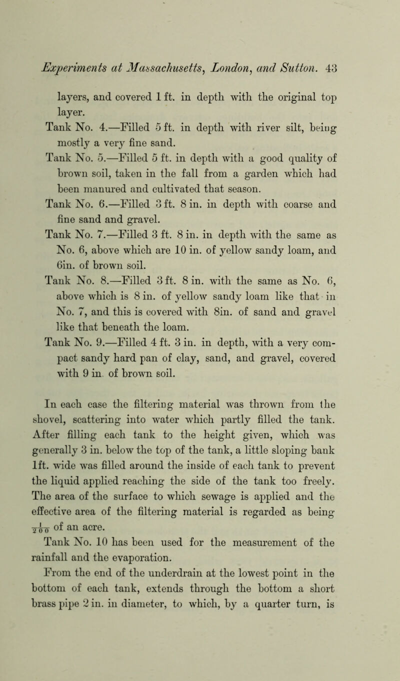 layers, and covered 1 ft. in depth with the original top layer. Tank No. 4.—Filled 5 ft. in depth with river silt, beiug mostly a very fine sand. Tank No. 5.—Filled 5 ft. in depth with a good quality of brown soil, taken in the fall from a garden which had been manured and cultivated that season. Tank No. 6.—Filled Oft. 8 in. in depth with coarse and fine sand and gravel. Tank No. 7.—Filled 3 ft. 8 in. in depth with the same as No. 6, above which are 10 in. of yellow sandy loam, and 6in. of brown soil. Tank No. 8.—Filled 3 ft. 8 in. with the same as No. 6, above which is 8 in. of yellow sandy loam like that in No. 7, and this is covered with 8in. of sand and gravel like that beneath the loam. Tank No. 9.—Filled 4 ft. 3 in. in depth, with a very com- pact sandy hard pan of clay, sand, and gravel, covered with 9 in. of brown soil. In each case the filtering material was thrown from the shovel, scattering into water which partly filled the tank. After filling each tank to the height given, which was generally 3 in. below the top of the tank, a little sloping bank lft. wide was filled around the inside of each tank to prevent the liquid applied reaching the side of the tank too freely. The area of the surface to which sewage is applied and the effective area of the filtering material is regarded as being of an acre. Tank No. 10 has been used for the measurement of the rainfall and the evaporation. From the end of the underdrain at the lowest point in the bottom of each tank, extends through the bottom a short brass pipe 2 in. in diameter, to which, by a quarter turn, is