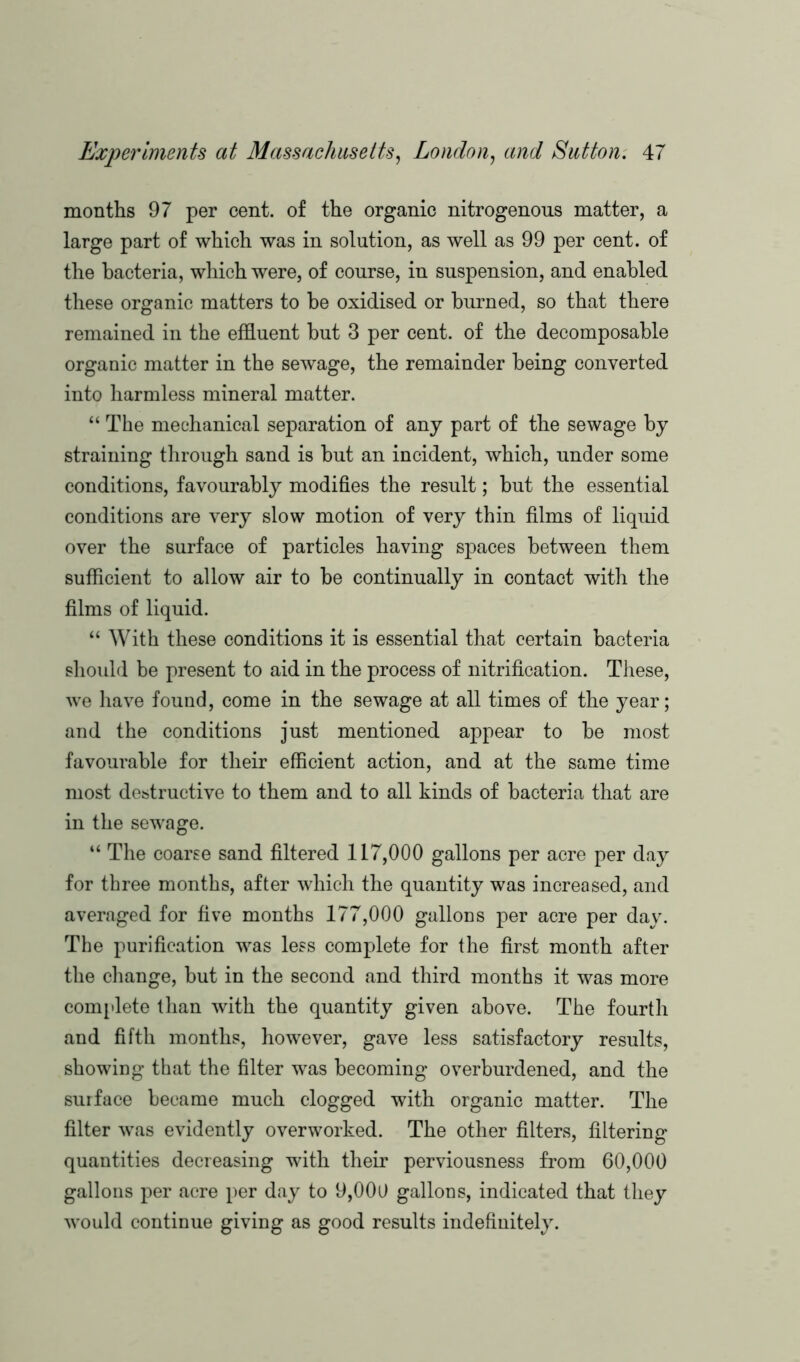 months 97 per cent, of the organic nitrogenous matter, a large part of which was in solution, as well as 99 per cent, of the bacteria, which were, of course, in suspension, and enabled these organic matters to be oxidised or burned, so that there remained in the effluent but 3 per cent, of the decomposable organic matter in the sewage, the remainder being converted into harmless mineral matter. “ The mechanical separation of any part of the sewage by straining through sand is but an incident, which, under some conditions, favourably modifies the result; but the essential conditions are very slow motion of very thin films of liquid over the surface of particles having spaces between them sufficient to allow air to be continually in contact with the films of liquid. “ With these conditions it is essential that certain bacteria should be present to aid in the process of nitrification. These, we have found, come in the sewage at all times of the year; and the conditions just mentioned appear to be most favourable for their efficient action, and at the same time most destructive to them and to all kinds of bacteria that are in the sewage. “ The coarse sand filtered 117,000 gallons per acre per day for three months, after which the quantity was increased, and averaged for five months 177,000 gallons per acre per day. The purification was less complete for the first month after the change, but in the second and third months it was more complete than with the quantity given above. The fourth and fifth months, however, gave less satisfactory results, showing that the filter was becoming overburdened, and the surface became much clogged with organic matter. The filter was evidently overworked. The other filters, filtering quantities decreasing with their perviousness from 60,000 gallons per acre per day to 9,000 gallons, indicated that they would continue giving as good results indefinitely.