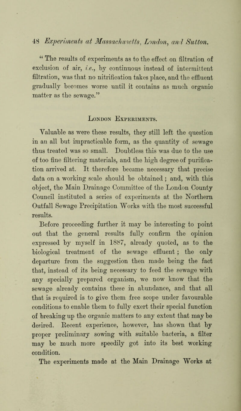 “ The results of experiments as to the effect on filtration of exclusion of air, i.e., by continuous instead of intermittent filtration, was that no nitrification takes place, and the effluent gradually becomes worse until it contains as much organic matter as the sewage.” London Experiments. Valuable as were these results, they still left the question in an all but impracticable form, as the quantity of sewage thus treated was so small. Doubtless this was due to the use of too fine filtering materials, and the high degree of purifica- tion arrived at. It therefore became necessary that precise data on a working scale should be obtained ; and, with this object, the Main Drainage Committee of the London County Council instituted a series of experiments at the Northern Outfall Sewage Precipitation Works with the most successful results. Before proceeding further it may be interesting to point out that the general results fully confirm the opinion expressed by myself in 1887, already quoted, as to the biological treatment of the sewage effluent ; the only departure from the suggestion then made being the fact that, instead of its being necessary to feed the sewage with any specially prepared organism, we now know that the sewage already contains these in abundance, and that all that is required is to give them free scope under favourable conditions to enable them to fully exert their special function of breaking up the organic matters to any extent that may be desired. Decent experience, however, has shown that by proper preliminary sowing with suitable bacteria, a filter may be much more speedily got into its best working condition. The experiments made at the Main Drainage Works at