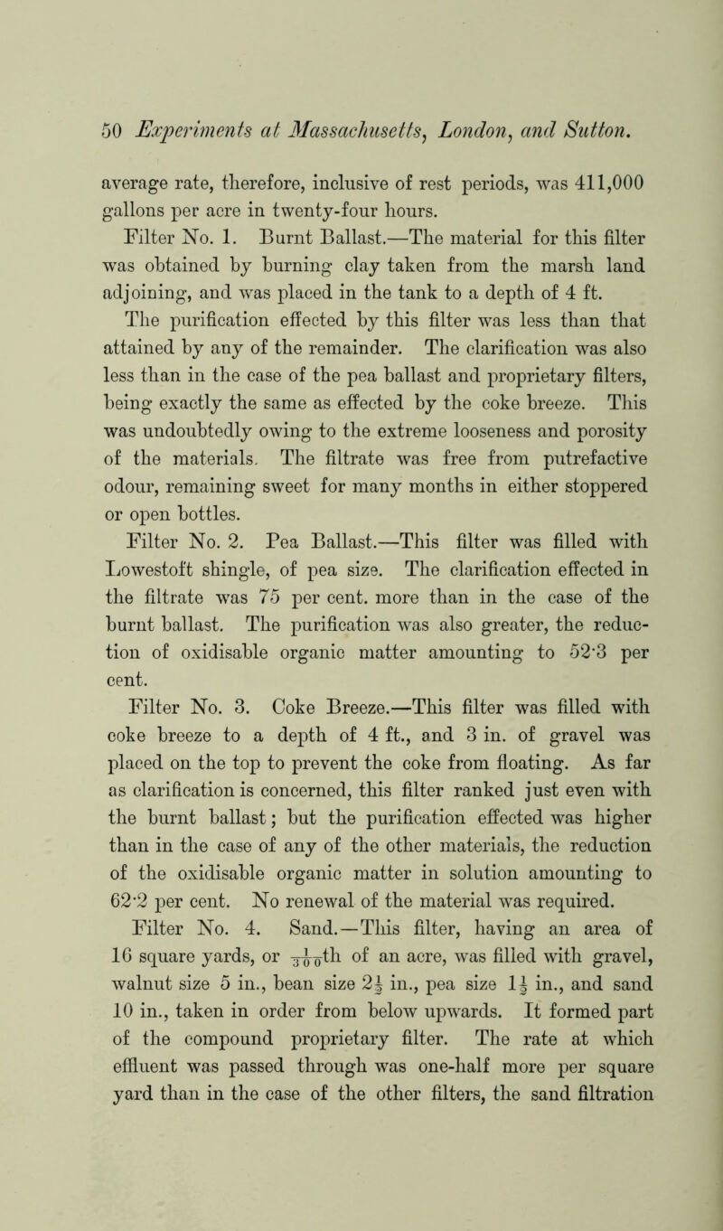 average rate, therefore, inclusive of rest periods, was 411,000 gallons per acre in twenty-four hours. Filter No. 1. Burnt Ballast.—The material for this filter was obtained by burning clay taken from the marsh land adjoining, and was placed in the tank to a depth of 4 ft. The purification effected by this filter was less than that attained by any of the remainder. The clarification was also less than in the case of the pea ballast and proprietary filters, being exactly the same as effected by the coke breeze. This was undoubtedly owing to the extreme looseness and porosity of the materials. The filtrate was free from putrefactive odour, remaining sweet for many months in either stoppered or open bottles. Filter No. 2. Pea Ballast.—This filter was filled with Lowestoft shingle, of pea size. The clarification effected in the filtrate was 75 per cent, more than in the case of the burnt ballast. The purification was also greater, the reduc- tion of oxidisable organic matter amounting to 52'3 per cent. Filter No. 3. Coke Breeze.—This filter was filled with coke breeze to a depth of 4 ft., and 3 in. of gravel was placed on the top to prevent the coke from floating. As far as clarification is concerned, this filter ranked just even with the burnt ballast; but the purification effected was higher than in the case of any of the other materials, the reduction of the oxidisable organic matter in solution amounting to 62-2 per cent. No renewal of the material was required. Filter No. 4. Sand.—This filter, having an area of 16 square yards, or 3-J^th of an acre, was filled with gravel, walnut size 5 in., bean size 2\ in., pea size 1J in., and sand 10 in., taken in order from below upwards. It formed part of the compound proprietary filter. The rate at which effluent was passed through was one-half more per square yard than in the case of the other filters, the sand filtration