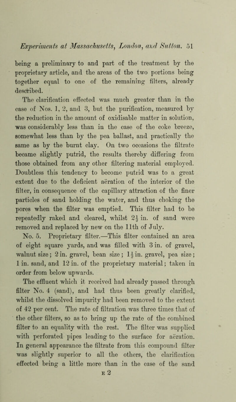being a preliminary to and part of the treatment by the proprietary article, and the areas of the two portions being together equal to one of the remaining filters, already described. The clarification effected was much greater than in the case of Nos. 1, 2, and 3, but the purification, measured by the reduction in the amount of oxidisable matter in solution, was considerably less than in the case of the coke breeze, somewhat less than by the pea ballast, and practically the same as by the burnt clay. On two occasions the filtrate became slightly putrid, the results thereby differing from those obtained from any other filtering material employed. Doubtless this tendency to become putrid was to a great extent due to the deficient aeration of the interior of the fitter, in consequence of the capillary attraction of the finer particles of sand holding the water, and thus choking the pores when the filter was emptied. This filter had to be repeatedly raked and cleared, whilst 2\ in. of sand were removed and replaced by new on the 11th of July. No. 5. Proprietary filter.—This filter contained an area of eight square yards, and was filled with 3 in. of gravel, walnut size; 2in. gravel, bean size; ljin. gravel, pea size; 1 in. sand, and 12 in. of the proprietary material; taken in order from below upwards. The effluent which it received had already passed through filter No. 4 (sand), and had thus been greatly clarified, whilst the dissolved impurity had been removed to the extent of 42 per cent. The rate of filtration was three times that of the other filters, so as to bring up the rate of the combined filter to an equality with the rest. The filter was supplied with perforated pipes leading to the surface for aeration. In general appearance the filtrate from this compound filter was slightly superior to all the others, the clarification effected being a little more than in the case of the sand e 2