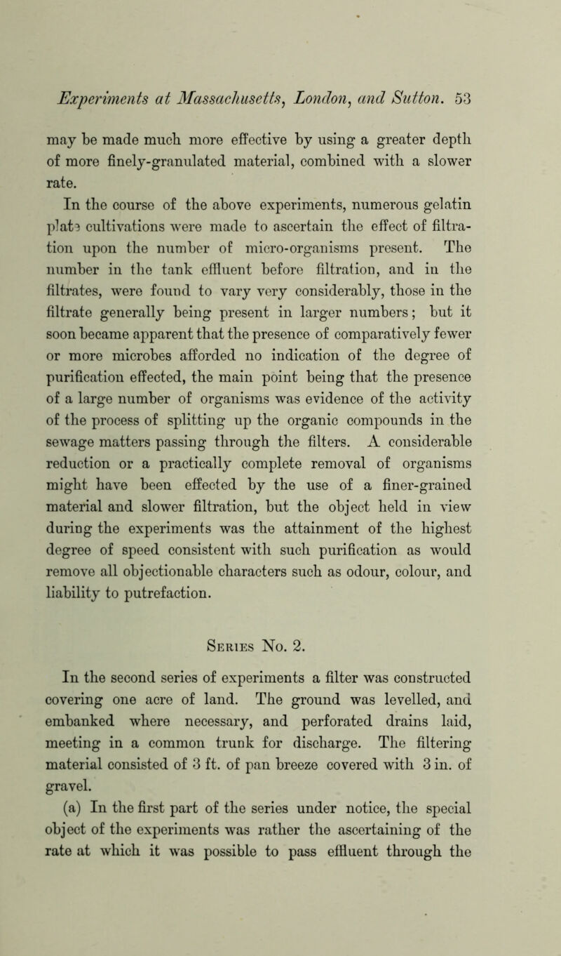 may be made mucb more effective by using a greater depth of more finely-granulated material, combined with a slower rate. In the course of the above experiments, numerous gelatin plate cultivations were made to ascertain the effect of filtra- tion upon the number of micro-organisms present. The number in the tank effluent before filtration, and in the filtrates, were found to vary very considerably, those in the filtrate generally being present in larger numbers; but it soon became apparent that the presence of comparatively fewer or more microbes afforded no indication of the degree of purification effected, the main point being that the presence of a large number of organisms was evidence of the activity of the process of splitting up the organic compounds in the sewage matters passing through the filters. A considerable reduction or a practically complete removal of organisms might have been effected by the use of a finer-grained material and slower filtration, but the object held in view during the experiments was the attainment of the highest degree of speed consistent with such purification as would remove all objectionable characters such as odour, colour, and liability to putrefaction. Series No. 2. In the second series of experiments a filter was constructed covering one acre of land. The ground was levelled, and embanked where necessary, and perforated drains laid, meeting in a common trunk for discharge. The filtering material consisted of 3 ft. of pan breeze covered with 3 in. of gravel. (a) In the first part of the series under notice, the special object of the experiments was rather the ascertaining of the rate at which it was possible to pass effluent through the