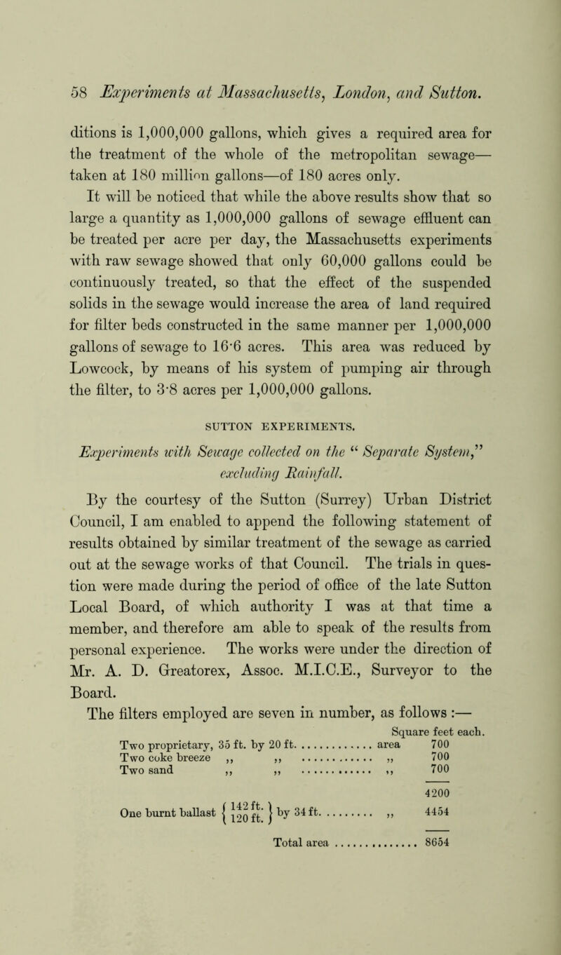 ditions is 1,000,000 gallons, which gives a required area for the treatment of the whole of the metropolitan sewage— taken at 180 million gallons—of 180 acres only. It will he noticed that while the above results show that so large a quantity as 1,000,000 gallons of sewage effluent can be treated per acre per day, the Massachusetts experiments with raw sewage showed that only 60,000 gallons could be continuously treated, so that the effect of the suspended solids in the sewage would increase the area of land required for filter beds constructed in the same manner per 1,000,000 gallons of sewage to 16*6 acres. This area was reduced by Lowcock, by means of his system of pumping air through the filter, to 3*8 acres per 1,000,000 gallons. SUTTON EXPERIMENTS. Experiments with Sewage collected on the “ Separate System ” excluding Rainfall. By the courtesy of the Sutton (Surrey) Urban District Council, I am enabled to append the following statement of results obtained by similar treatment of the sewage as carried out at the sewage works of that Council. The trials in ques- tion were made during the period of office of the late Sutton Local Board, of which authority I was at that time a member, and therefore am able to speak of the results from personal experience. The works were under the direction of Mr. A. D. Grreatorex, Assoc. M.I.C.E., Surveyor to the Board. The filters employed are seven in number, as follows :— Square feet each. Two proprietary, 35 ft. by 20 ft area 700 Two coke breeze ,, ,, „ 700 Two sand ,, ,, ,, 700 One burnt ballast j j^o ft } ^7 34 ft. 4200 4454