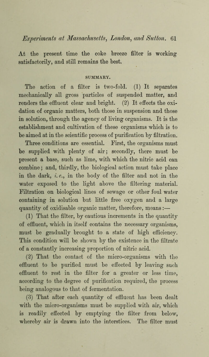 At the present time the coke breeze filter is working satisfactorily, and still remains the best. SUMMARY. The action of a filter is two-fold. (1) It separates mechanically all gross particles of suspended matter, and renders the effluent clear and bright. (2) It effects the oxi- dation of organic matters, both those in suspension and those in solution, through the agency of living organisms. It is the establishment and cultivation of these organisms which is to be aimed at in the scientific process of purification by filtration. Three conditions are essential. First, the organisms must be supplied with plenty of air; secondly, there must be present a base, such as lime, with which the nitric acid can combine; and, thirdly, the biological action must take place in the dark, i. e., in the body of the filter and not in the water exposed to the light above the filtering material. Filtration on biological lines of sewage or other foul water containing in solution but little free oxygen and a large quantity of oxidisable organic matter, therefore, means:— (1) That the filter, by cautious increments in the quantity of effluent, which in itself contains the necessary organisms, must be gradually brought to a state of high efficiency. This condition will be shown by the existence in the filtrate of a constantly increasing proportion of nitric acid. (2) That the contact of the micro-organisms with the effluent to be purified must be effected by leaving such effluent to rest in the filter for a greater or less time, according to the degree of purification required, the process being analogous to that of fermentation. (3) That after each quantity of effluent has been dealt with the micro-organisms must be supplied with air, which is readily effected by emptying the filter from below, whereby air is drawn into the interstices. The filter must