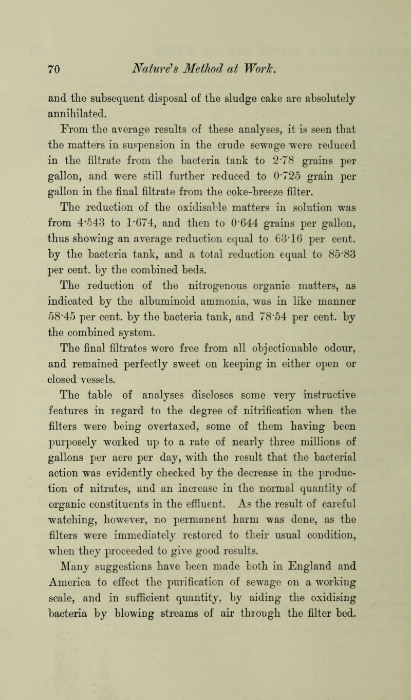 and the subsequent disposal of the sludge cake are absolutely annihilated. From the average results of these analyses, it is seen that the matters in suspension in the crude sewage were reduced in the filtrate from the bacteria tank to 2*78 grains per gallon, and were still further reduced to 0*725 grain per gallon in the final filtrate from the coke-breeze filter. The reduction of the oxidisable matters in solution was from 4*543 to 1*674, and then to 0*644 grains per gallon, thus showing an average reduction equal to 63*16 per cent, by the bacteria tank, and a total reduction equal to 85*83 per cent, by the combined beds. The reduction of the nitrogenous organic matters, as indicated by the albuminoid ammonia, was in like manner 58*45 per cent, by the bacteria tank, and 78*54 per cent, by the combined system. The final filtrates were free from all objectionable odour, and remained perfectly sweet on keeping in either open or closed vessels. The table of analyses discloses some very instructive features in regard to the degree of nitrification when the filters were being overtaxed, some of them having been purposely worked up to a rate of nearly three millions of gallons per acre per day, with the result that the bacterial action was evidently checked by the decrease in the produc- tion of nitrates, and an increase in the normal quantity of organic constituents in the effluent. As the result of careful watching, however, no permanent harm was done, as the filters were immediately restored to their usual condition, when they proceeded to give good results. Many suggestions have been made both in England and America to effect the purification of sewage on a working scale, and in sufficient quantity, by aiding the oxidising bacteria by blowing streams of air through the filter bed.