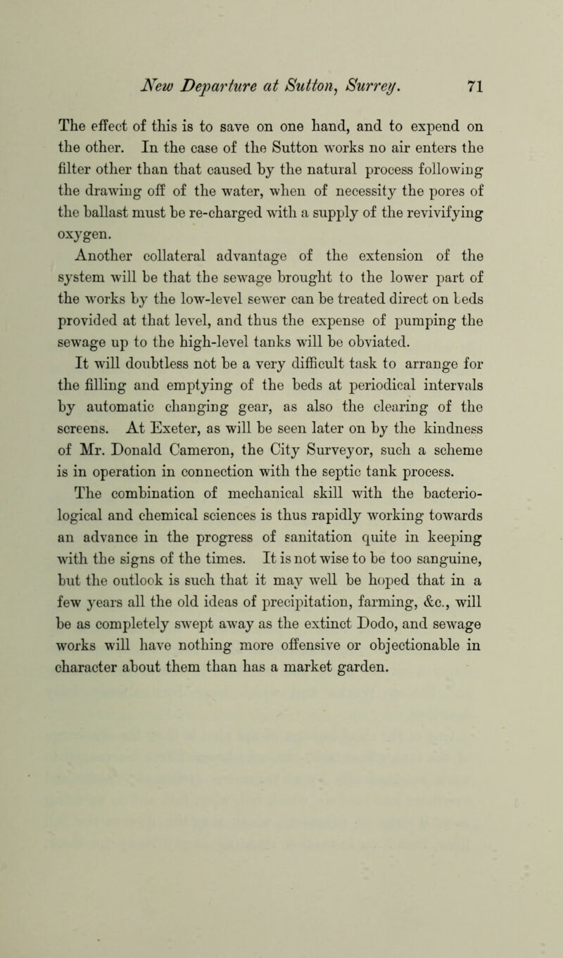 The effect of this is to save on one hand, and to expend on the other. In the case of the Sutton works no air enters the filter other than that caused by the natural process following the drawing off of the water, when of necessity the pores of the ballast must be re-charged with a supply of the revivifying oxygen. Another collateral advantage of the extension of the system will be that the sewage brought to the lower part of the works by the low-level sewrer can be treated direct on beds provided at that level, and thus the expense of pumping the sewage up to the high-level tanks will be obviated. It will doubtless not be a very difficult task to arrange for the filling and emptying of the beds at periodical intervals by automatic changing gear, as also the clearing of the screens. At Exeter, as will be seen later on by the kindness of Mr. Donald Cameron, the City Surveyor, such a scheme is in operation in connection with the septic tank process. The combination of mechanical skill with the bacterio- logical and chemical sciences is thus rapidly working towards an advance in the progress of sanitation quite in keeping with the signs of the times. It is not wise to be too sanguine, but the outlook is such that it may well be hoped that in a few years all the old ideas of precipitation, farming, &c., will be as completely swept away as the extinct Dodo, and sewage works will have nothing more offensive or objectionable in character about them than has a market garden.