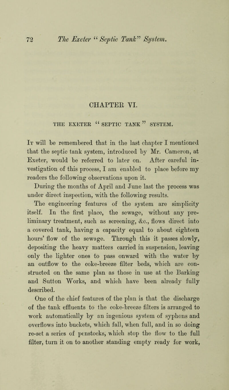 CHAPTEE YI. THE EXETER “ SEPTIC TANK SYSTEM. It will be remembered that in the last chapter I mentioned that the septic tank system, introduced by Mr. Cameron, at Exeter, would be referred to later on. After careful in- vestigation of this process, I am enabled to place before my readers the following observations upon it. During the months of April and June last the process was under direct inspection, with the following results. The engineering features of the system are simplicity itself. In the first place, the sewage, without any pre- liminary treatment, such as screening, &o., flows direct into a covered tank, having a capacity equal to about eighteen hours’ flow of the sewage. Through this it passes slowly, depositing the heavy matters carried in suspension, leaving only the lighter ones to pass onward with the water by an outflow to the coke-breeze filter beds, which are con- structed on the same plan as those in use at the Barking and Sutton Works, and which have been already fully described. One of the chief features of the plan is that the discharge of the tank effluents to the coke-breeze filters is arranged to work automatically by an ingenious system of syphons and overflows into buckets, which fall, when full, and in so doing re-set a series of penstocks, which stop the flow to the full filter, turn it on to another standing empty ready for work,