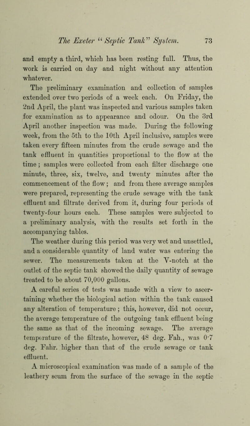 and empty a third, which has been resting full. Thus, the work is carried on day and night without any attention whatever. The preliminary examination and collection of samples extended over two periods of a week each. On Friday, the 2nd April, the plant was inspected and various samples taken for examination as to appearance and odour. On the 3rd April another inspection was made. During the following week, from the 5th to the 10th April inclusive, samples were taken every fifteen minutes from the crude sewage and the tank effluent in quantities proportional to the flow at the time; samples were collected from each filter discharge one minute, three, six, twelve, and twenty minutes after the commencement of the flow; and from these average samples were prepared, representing the crude sewage with the tank effluent and filtrate derived from it, during four periods of twenty-four hours each. These samples were subjected to a preliminary analysis, with the results set forth in the accompanying tables. The weather during this period was very wet and unsettled, and a considerable quantity of land water was entering the sewer. The measurements taken at the Y-notch at the outlet of the septic tank showed the daily quantity of sewage treated to he about 70,000 gallons. A careful series of tests was made with a view to ascer- taining whether the biological action within the tank caused any alteration of temperature ; this, however, did not occur, the average temperature of the outgoing tank effluent being the same as that of the incoming sewage. The average temperature of the filtrate, however, 48 deg. Fah., was 0*7 deg. Fahr. higher than that of the crude sewage or tank effluent. A microscopical examination was made of a sample of the leathery scum from the surface of the sewage in the septic