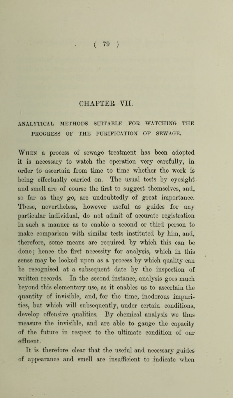 CHAPTER YU. ANALYTICAL METHODS SUITABLE FOR WATCHING THE PROGRESS OF THE PURIFICATION OF SEWAGE. When a process of sewage treatment has been adopted it is necessary to watch the operation very carefully, in order to ascertain from time to time whether the work is being effectually carried on. The usual tests by eyesight and smell are of course the first to suggest themselves, and, so far as they go, are undoubtedly of great importance. These, nevertheless, however useful as guides for any particular individual, do not admit of accurate registration in such a manner as to enable a second or third person to make comparison with similar tests instituted by him, and, therefore, some means are required by which this can be done; hence the first necessity for analysis, which in this sense may be looked upon as a process by which quality can be recognised at a subsequent date by the inspection of written records. In the second instance, analysis goes much beyond this elementary use, as it enables us to ascertain the quantity of invisible, and, for the time, inodorous impuri- ties, but which will subsequently, under certain conditions, develop offensive qualities. By chemical analysis we thus measure the invisible, and are able to gauge the capacity of the future in respect to the ultimate condition of our effluent. It is therefore clear that the useful and necessary guides of appearance and smell are insufficient to indicate when