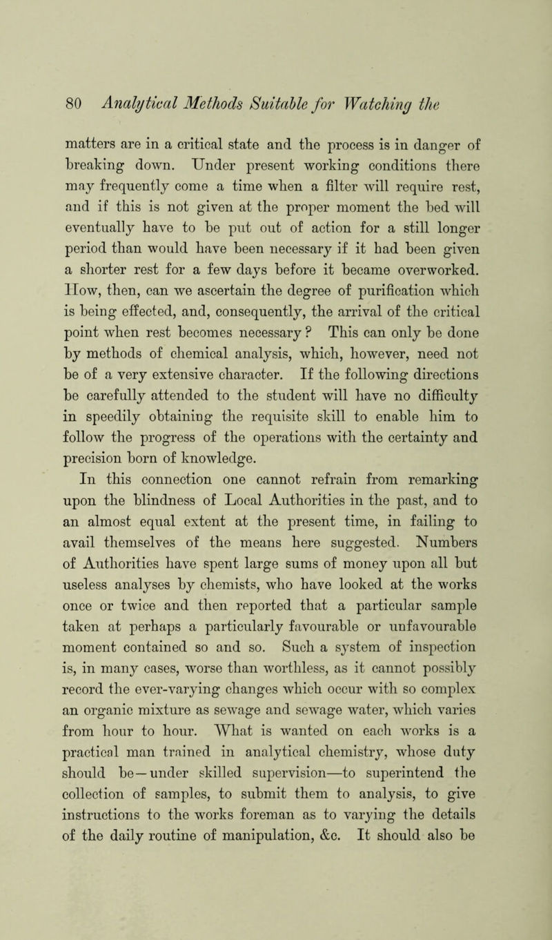 matters are in a critical state and the process is in danger of breaking down. Under present working conditions there may frequently come a time when a filter will require rest, and if this is not given at the proper moment the bed will eventually have to be put out of action for a still longer period than would have been necessary if it had been given a shorter rest for a few days before it became overworked. How, then, can we ascertain the degree of purification which is being effected, and, consequently, the arrival of the critical point when rest becomes necessary ? This can only be done by methods of chemical analysis, which, however, need not be of a very extensive character. If the following directions be carefully attended to the student will have no difficulty in speedily obtaining the requisite skill to enable him to follow the progress of the operations with the certainty and precision born of knowledge. In this connection one cannot refrain from remarking upon the blindness of Local Authorities in the past, and to an almost equal extent at the present time, in failing to avail themselves of the means here suggested. Numbers of Authorities have spent large sums of money upon all but useless analyses by chemists, who have looked at the works once or twice and then reported that a particular sample taken at perhaps a particularly favourable or unfavourable moment contained so and so. Such a system of inspection is, in many cases, worse than worthless, as it cannot possibly record the ever-varying changes which occur with so complex an organic mixture as sewage and sewage water, which varies from hour to hour. What is wanted on each works is a practical man trained in analytical chemistry, whose duty should be—under skilled supervision—to superintend the collection of samples, to submit them to analysis, to give instructions to the works foreman as to varying the details of the daily routine of manipulation, &c. It should also be