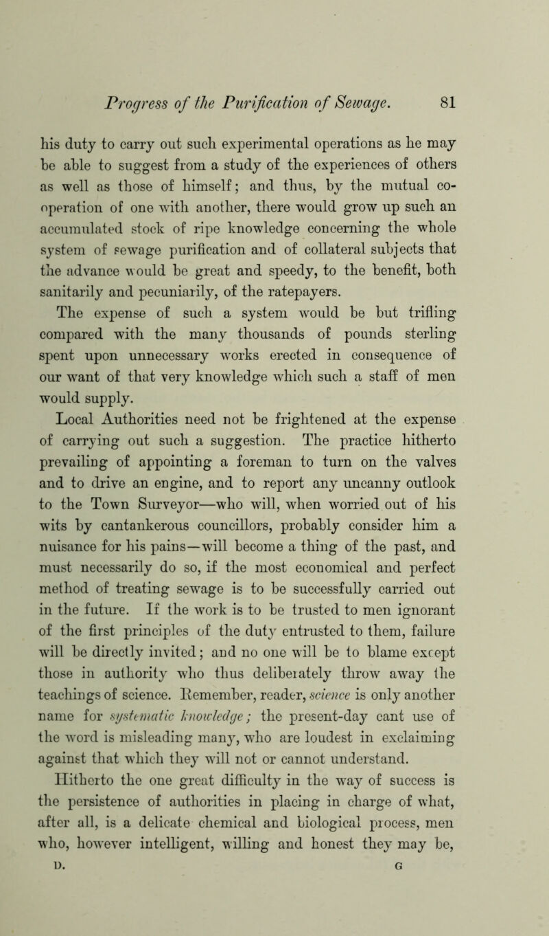 his duty to carry out such experimental operations as he may he able to suggest from a study of the experiences of others as well as those of himself; and thus, by the mutual co- operation of one with another, there would grow up such an accumulated stock of ripe knowledge concerning the whole system of sewage purification and of collateral subjects that the advance would he great and speedy, to the benefit, both sanitarily and pecuniarily, of the ratepayers. The expense of such a system would be but trifling compared with the many thousands of pounds sterling spent upon unnecessary works erected in consequence of our want of that very knowledge which such a staff of men would supply. Local Authorities need not be frightened at the expense of carrying out such a suggestion. The practice hitherto prevailing of appointing a foreman to turn on the valves and to drive an engine, and to report any uncanny outlook to the Town Surveyor—who will, when worried out of his wits by cantankerous councillors, probably consider him a nuisance for his pains—will become a thing of the past, and must necessarily do so, if the most economical and perfect method of treating sewage is to be successfully carried out in the future. If the work is to be trusted to men ignorant of the first principles of the duty entrusted to them, failure will be directly invited; and no one will be to blame except those in authority who thus delibeiately throw away the teachings of science, ltemember, reader, science is only another name for systematic hnoicledge; the present-day cant use of the word is misleading many, who are loudest in exclaiming against that which they will not or cannot understand. Hitherto the one great difficulty in the way of success is the persistence of authorities in placing in charge of what, after all, is a delicate chemical and biological process, men who, however intelligent, willing and honest they may be, D. G