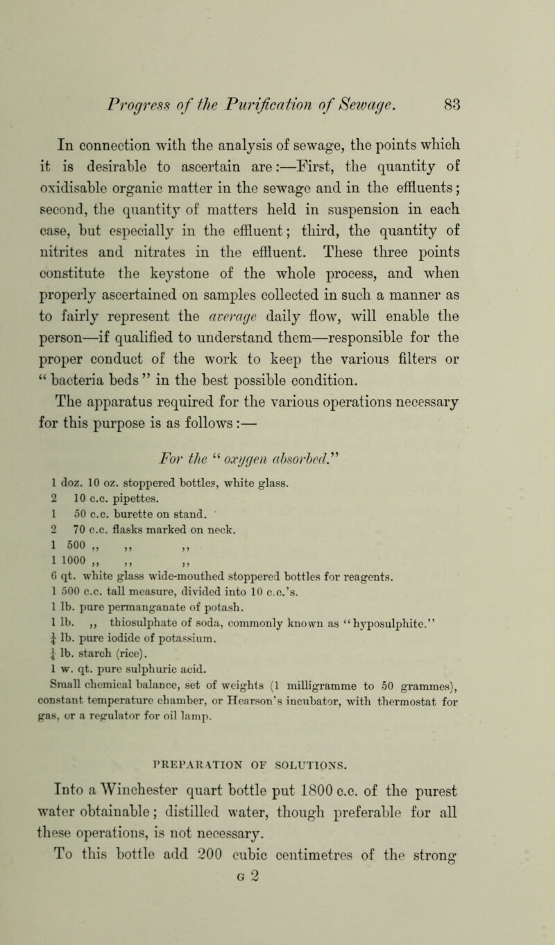 In connection with the analysis of sewage, the points which it is desirable to ascertain are:—First, the quantity of oxi disable organic matter in the sewage and in the effluents; second, the quantity of matters held in suspension in each case, but especially in the effluent; third, the quantity of nitrites and nitrates in the effluent. These three points constitute the keystone of the whole process, and when properly ascertained on samples collected in such a manner as to fairly represent the average daily flow, will enable the person—if qualified to understand them—responsible for the proper conduct of the work to keep the various filters or “ bacteria beds ” in the best possible condition. The apparatus required for the various operations necessary for this purpose is as follows :— For the “ oxygen absorbed.” 1 doz. 10 oz. stoppered bottles, white glass. 2 10 c.c. pipettes. 1 50 c.c. burette on stand. 2 70 c.c. flasks marked on neck. 1 500 ,, ,, ,, 1 1000 „ ,, G qt. white glass wide-mouthed stoppered bottles for reagents. 1 500 c.c. tall measure, divided into 10 c.e.’s. 1 lb. pure permanganate of potash. 1 lb. ,, thiosulphate of soda, commonly known as “hyposulphite.” £ lb. pure iodide of potassium. j lb. starch (rice). 1 w. qt. pure sulphuric acid. Small chemical balance, set of weights (1 milligramme to 50 grammes), constant temperature chamber, or Hearson’s incubator, with thermostat for gas, or a regulator for oil lamp. PREPARATION OF SOLUTIONS. Into a Winchester quart bottle put 1800 c.c. of the purest water obtainable; distilled water, though preferable for all these operations, is not necessary. To this bottle add 200 cubic centimetres of the strong g 2