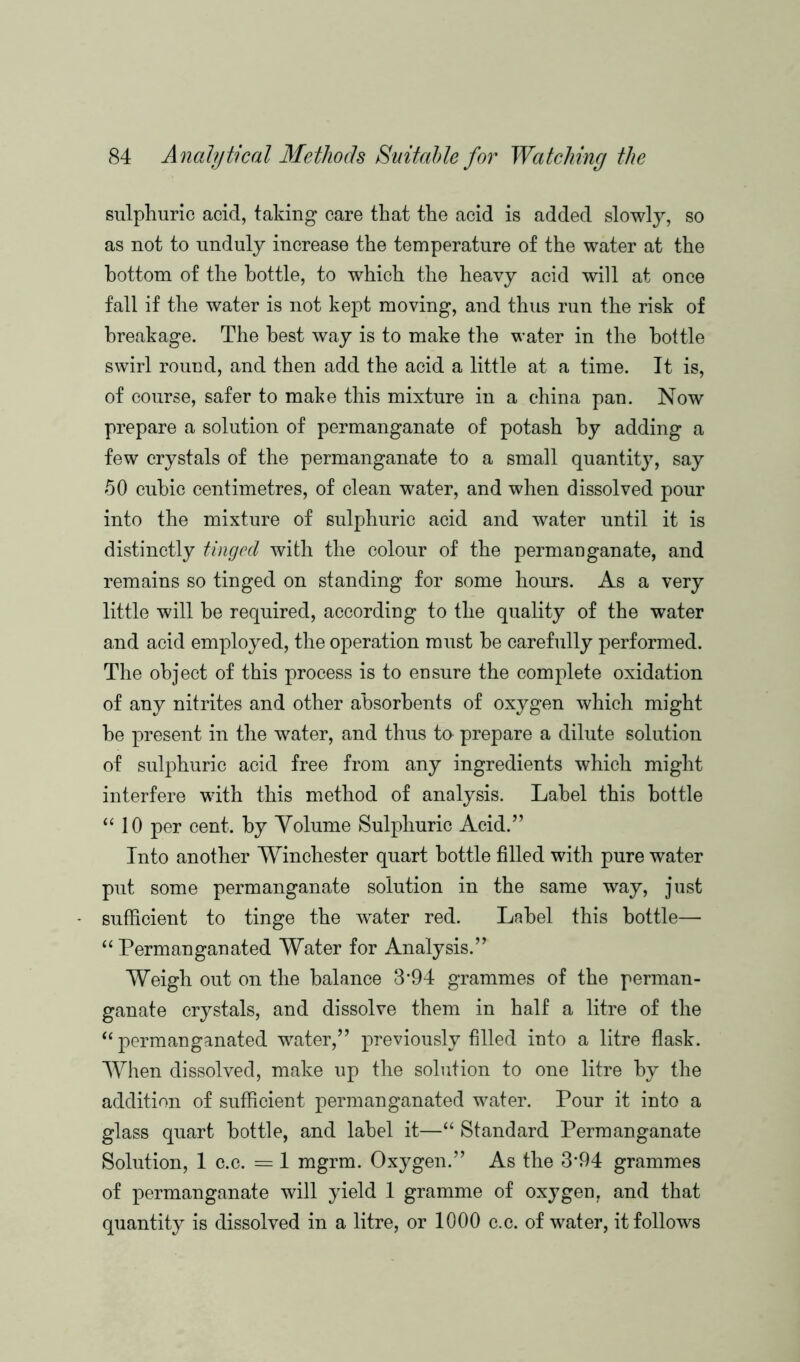 sulphuric acid, taking care that the acid is added slowly, so as not to unduly increase the temperature of the water at the bottom of the bottle, to which the heavy acid will at once fall if the water is not kept moving, and thus run the risk of breakage. The best way is to make the water in the bottle swirl round, and then add the acid a little at a time. It is, of course, safer to make this mixture in a china pan. Now prepare a solution of permanganate of potash by adding a few crystals of the permanganate to a small quantity, say 50 cubic centimetres, of clean water, and when dissolved pour into the mixture of sulphuric acid and water until it is distinctly tinged with the colour of the permanganate, and remains so tinged on standing for some hours. As a very little will be required, according to the quality of the water and acid employed, the operation must be carefully performed. The object of this process is to ensure the complete oxidation of any nitrites and other absorbents of oxygen which might be present in the water, and thus to prepare a dilute solution of sulphuric acid free from any ingredients which might interfere with this method of analysis. Label this bottle “ 10 per cent, by Volume Sulphuric Acid.” Into another Winchester quart bottle filled with pure water put some permanganate solution in the same way, just sufficient to tinge the water red. Label this bottle— “ Permanganated Water for Analysis.” Weigh out on the balance 3*94 grammes of the perman- ganate crystals, and dissolve them in half a litre of the “ permanganated water,” previously filled into a litre flask. When dissolved, make up the solution to one litre by the addition of sufficient permanganated water. Pour it into a glass quart bottle, and label it—“ Standard Permanganate Solution, 1 c.c. = 1 mgrm. Oxygen.” As the 3*94 grammes of permanganate will yield 1 gramme of oxygen, and that quantity is dissolved in a litre, or 1000 c.c. of water, it follows