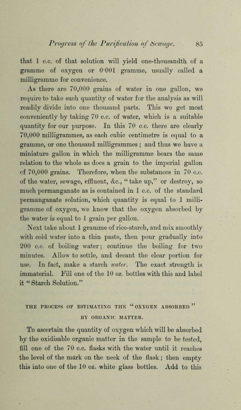 that 1 c.c. of that solution will yield one-thousandth of a gramme of oxygen or 0*001 gramme, usually called a milligramme for convenience. As there are 70,000 grains of water in one gallon, we require to take such quantity of water for the analysis as will readily divide into one thousand parts. This we get most conveniently by taking 70 c.c. of water, which is a suitable quantity for our purpose. In this 70 c.c. there are clearly 70,000 milligrammes, as each cubic centimetre is equal to a gramme, or one thousand milligrammes; and thus we have a miniature gallon in which the milligramme bears the same relation to the whole as does a grain to the imperial gallon of 70,000 grains. Therefore, when the substances in 70 c.c. of the water, sewage, effluent, &c., “ take up,” or destroy, so much permanganate as is contained in 1 c.c. of the standard permanganate solution, which quantity is equal to 1 milli- gramme of oxygen, we know that the oxygen absorbed by the water is equal to 1 grain per gallon. Next take about 1 gramme of rice-starch, and mix smoothly with cold water into a thin paste, then pour gradually into 200 c.c. of boiling water; continue the boiling for two mieutes. Allow to settle, and decant the clear portion for use. In fact, make a starch water. The exact strength is immaterial. Fill one of the 10 oz. bottles with this and label it “ Starch Solution.” THE PROCESS OF ESTIMATING THE “ OXYGEN ABSORBED ” BY ORGANIC MATTER. To ascertain the quantity of oxygen which will be absorbed by the oxidisahle organic matter in the sample to he tested, fill one of the 70 c.c. flasks with the water until it reaches the level of the m&rk on the neck of the flask; then empty this into one of the 10 oz. white glass bottles. Add to this