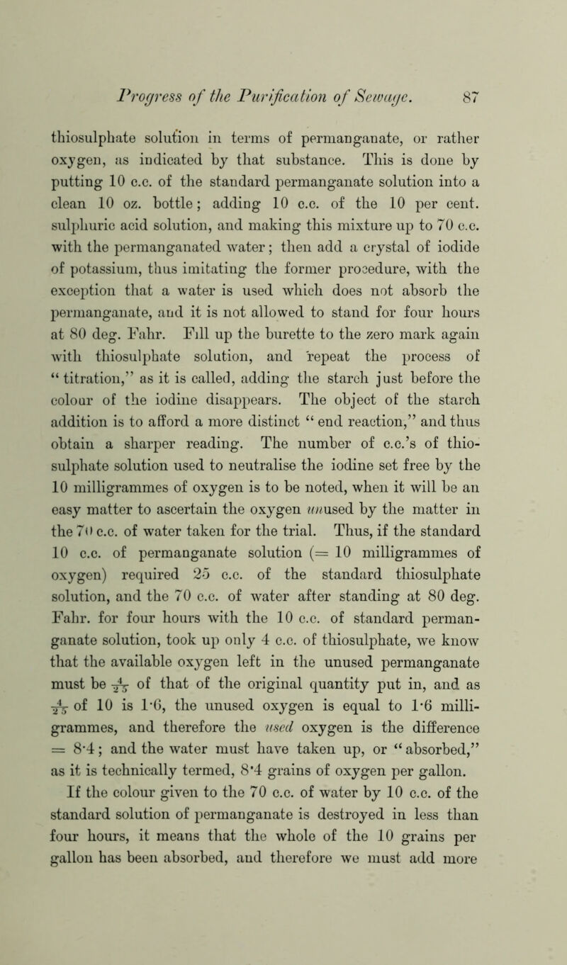 thiosulphate solution in terms of permanganate, or rather oxygen, as indicated by that substance. This is done by putting 10 c.c. of the standard permanganate solution into a clean 10 oz. bottle; adding 10 c.c. of the 10 per cent, sulphuric acid solution, and making this mixture up to 70 c.c. with the permanganated water; then add a crystal of iodide of potassium, thus imitating the former procedure, with the exception that a water is used which does not absorb the permanganate, and it is not allowed to stand for four hours at 80 deg. Fahr. Fill up the burette to the zero mark again with thiosulphate solution, and repeat the process of “ titration,” as it is called, adding the starch just before the colour of the iodine disappears. The object of the starch addition is to afford a more distinct “ end reaction,” and thus obtain a sharper reading. The number of c.c.’s of thio- sulphate solution used to neutralise the iodine set free by the 10 milligrammes of oxygen is to be noted, when it will be an easy matter to ascertain the oxygen tmused by the matter in the 7o c.c. of water taken for the trial. Thus, if the standard 10 c.c. of permanganate solution (=10 milligrammes of oxygen) required 25 c.c. of the standard thiosulphate solution, and the 70 c.c. of water after standing at 80 deg. Fahr. for four hours with the 10 c.c. of standard perman- ganate solution, took up only 4 c.c. of thiosulphate, we know that the available oxygen left in the unused permanganate must be of that of the original quantity put in, and as of 10 is 1*6, the unused oxygen is equal to 1*6 milli- grammes, and therefore the used oxygen is the difference = 8*4; and the water must have taken up, or “ absorbed,” as it is technically termed, 8*4 grains of oxygen per gallon. If the colour given to the 70 c.c. of water by 10 c.c. of the standard solution of permanganate is destroyed in less than four hours, it means that the whole of the 10 grains per gallon has been absorbed, and therefore we must add more