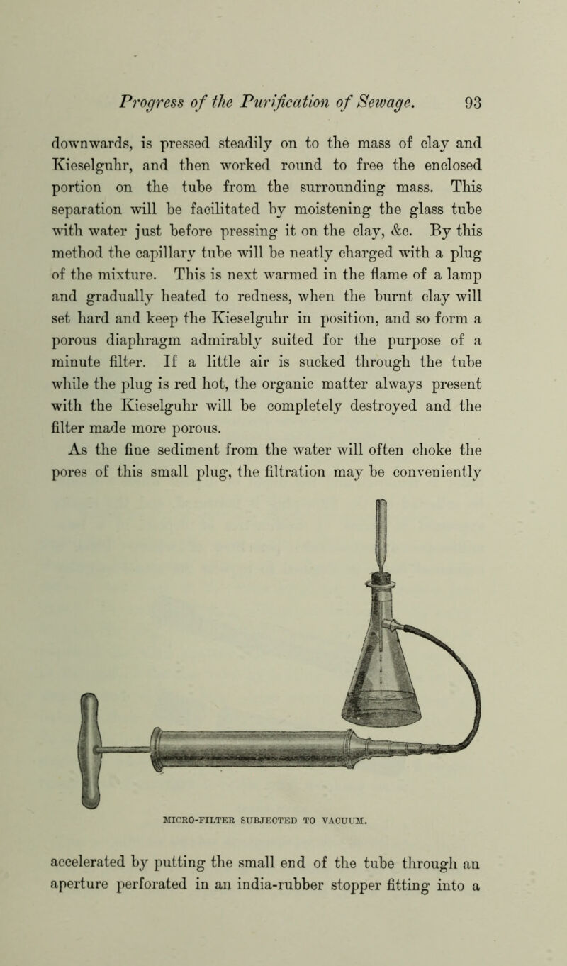 downwards, is pressed steadily on to the mass of clay and Kieselguhr, and then worked round to free the enclosed portion on the tube from the surrounding mass. This separation will be facilitated by moistening the glass tube with water just before pressing it on the clay, &c. By this method the capillary tube will he neatly charged with a plug of the mixture. This is next wrarmed in the flame of a lamp and gradually heated to redness, when the burnt clay will set hard and keep the Kieselguhr in position, and so form a porous diaphragm admirably suited for the purpose of a minute filter. If a little air is sucked through the tube while the plug is red hot, the organic matter always present with the Kieselguhr will he completely destroyed and the filter made more porous. As the fine sediment from the water will often choke the pores of this small plug, the filtration may he conveniently MICRO-FILTER SUBJECTED TO VACUUM. accelerated by putting the small end of the tube through an aperture perforated in an india-rubber stopper fitting into a