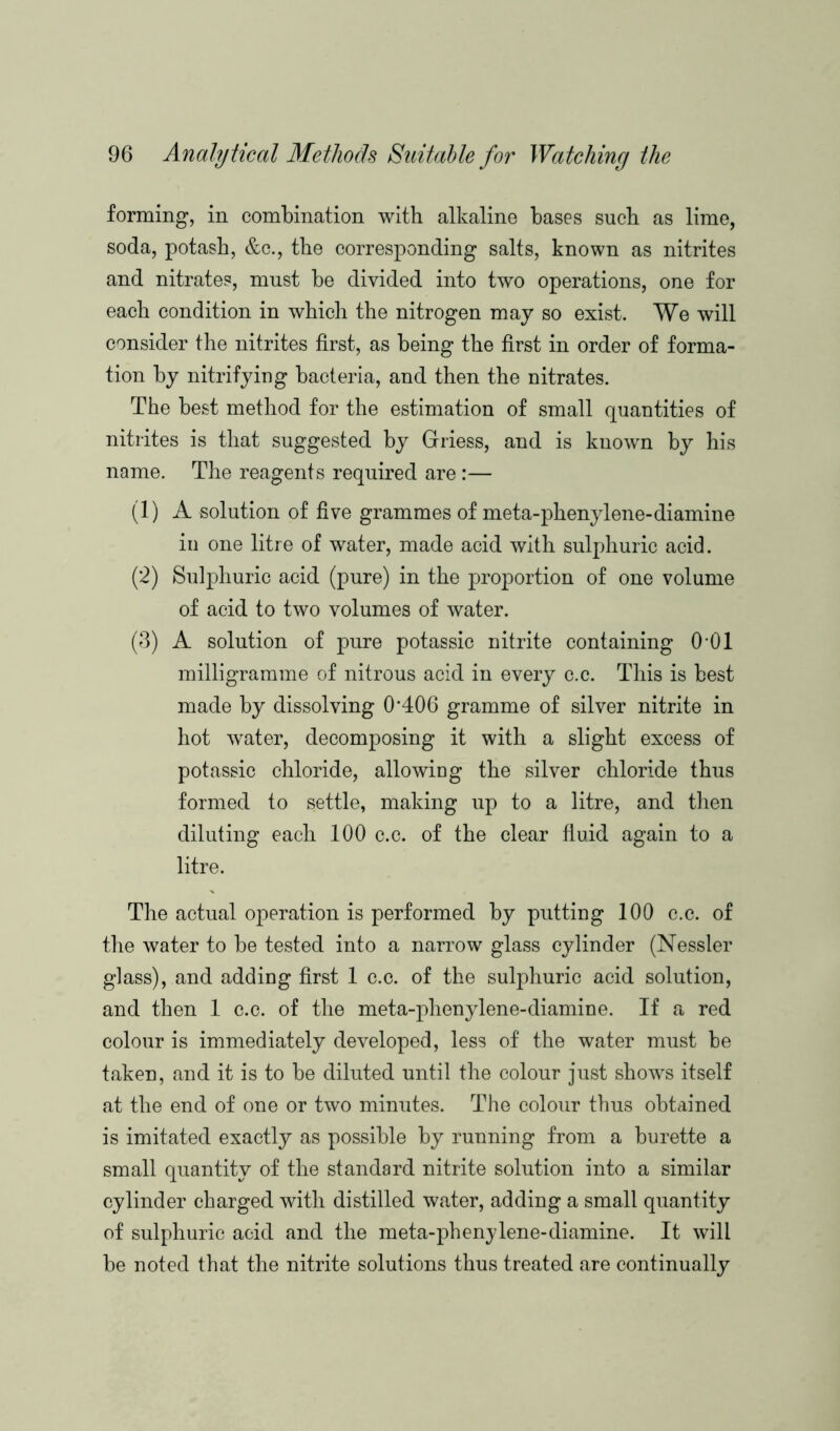 forming, in combination with alkaline bases such as lime, soda, potash, &c., the corresponding salts, known as nitrites and nitrates, must be divided into two operations, one for each condition in which the nitrogen may so exist. We will consider the nitrites first, as being the first in order of forma- tion by nitrifying bacteria, and then the nitrates. The best method for the estimation of small quantities of nitrites is that suggested by Griess, and is known by his name. The reagents required are :— (1) A solution of five grammes of meta-phenylene-diamine in one litre of water, made acid with sulphuric acid. (2) Sulphuric acid (pure) in the proportion of one volume of acid to two volumes of water. (3) A solution of pure potassic nitrite containing (M)l milligramme of nitrous acid in every c.c. This is best made by dissolving 0*406 gramme of silver nitrite in hot water, decomposing it with a slight excess of potassic chloride, allowing the silver chloride thus formed to settle, making up to a litre, and then diluting each 100 c.c. of the clear fluid again to a litre. The actual operation is performed by putting 100 c.c. of the water to be tested into a narrow glass cylinder (Nessler glass), and adding first 1 c.c. of the sulphuric acid solution, and then 1 c.c. of the meta-phenylene-diamine. If a red colour is immediately developed, less of the water must be taken, and it is to be diluted until the colour just shows itself at the end of one or two minutes. The colour thus obtained is imitated exactly as possible by running from a burette a small quantity of the standard nitrite solution into a similar cylinder charged with distilled water, adding a small quantity of sulphuric acid and the meta-phenylene-diamine. It will be noted that the nitrite solutions thus treated are continually