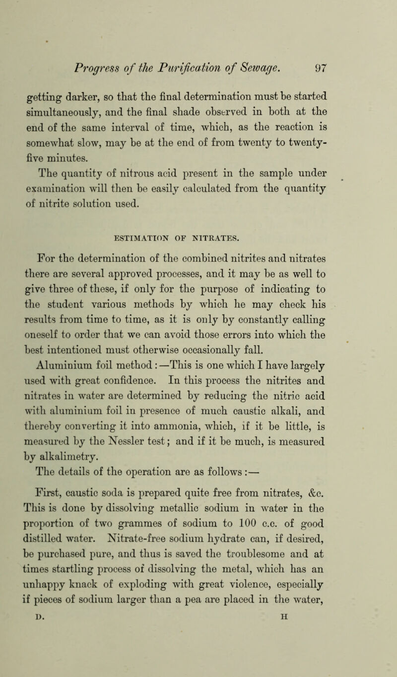 getting darker, so that the final determination must he started simultaneously, and the final shade observed in both at the end of the same interval of time, which, as the reaction is somewhat slow, may be at the end of from twenty to twenty- five minutes. The quantity of nitrous acid present in the sample under examination will then he easily calculated from the quantity of nitrite solution used. ESTIMATION OF NITRATES. For the determination of the combined nitrites and nitrates there are several approved processes, and it may be as well to give three of these, if only for the purpose of indicating to the student various methods by which he may check his results from time to time, as it is only by constantly calling oneself to order that we can avoid those errors into which the best intentioned must otherwise occasionally fall. Aluminium foil method : —This is one which I have largely used with great confidence. In this process the nitrites and nitrates in water are determined by reducing the nitric acid with aluminium foil in presence of much caustic alkali, and thereby converting it into ammonia, which, if it be little, is measured by the Nessler test; and if it be much, is measured by alkalimetry. The details of the operation are as follows:— First, caustic soda is prepared quite free from nitrates, &c. This is done by dissolving metallic sodium in water in the proportion of two grammes of sodium to 100 c.c. of good distilled water. Nitrate-free sodium hydrate can, if desired, be purchased pure, and thus is saved the troublesome and at times startling process of dissolving the metal, which has an unhappy knack of exploding with great violence, especially if pieces of sodium larger than a pea are placed in the water, D. H