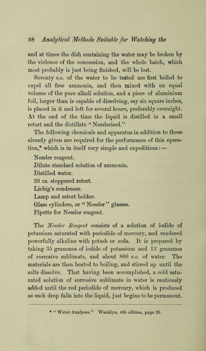 and at times the dish containing the water may be broken by the violence of the concussion, and the whole hatch, which most probably is just being finished, will be lost. Seventy c.c. of the water to he tested are first boiled to expel all free ammonia, and then mixed with an equal volume of the pure alkali solution, and a piece of aluminium foil, larger than is capable of dissolving, say six square inches, is placed in it and left for several hours, preferably overnight. At the end of the time the liquid is distilled in a small retort and the distillate “ Nesslerised.” The following chemicals and apparatus in addition to those already given are required for the performance of this opera- tion,* which is in itself very simple and expeditious: — Nessler reagent. Dilute standard solution of ammonia. Distilled water. 20 oz. stoppered retort. Liebig’s condenser. Lamp and retort holder. Glass cylinders, or “ Nessler ” glasses. Pipette for Nessler reagent. The Nessler Reagent consists of a solution of iodide of potassium saturated with periodide of mercury, and rendered powerfully alkaline with potash or soda. It is prepared by taking 35 grammes of iodide of potassium and 13 grammes of corrosive sublimate, and about 800 c.c. of water. The materials are then heated to boiling, and stirred up until the salts dissolve. That having been accomplished, a cold satu- rated solution of corrosive sublimate in water is cautiously added until the red periodide of mercury, which is produced as each drop falls into the liquid, just begins to be permanent. * “ Water Analyses.” Wanldyn, 4th edition, page 25.