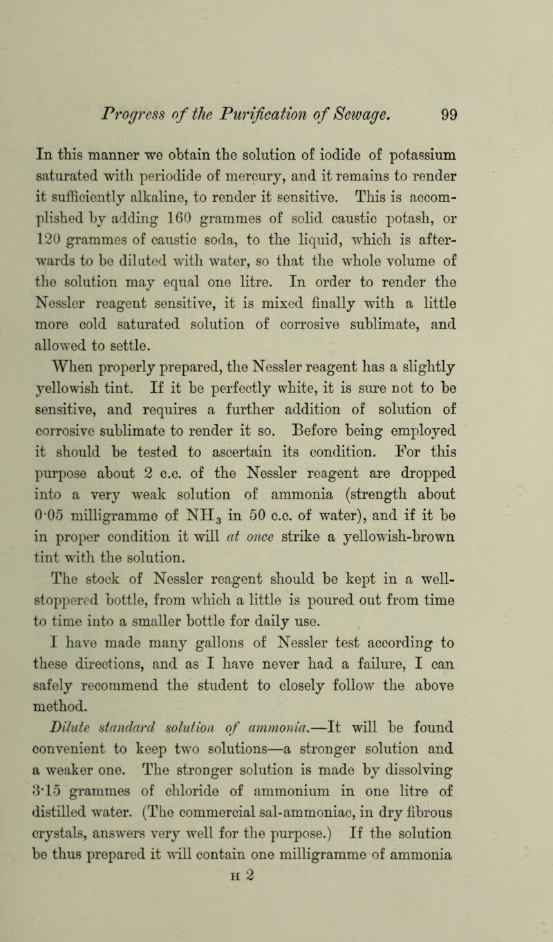 In this manner we obtain the solution of iodide of potassium saturated with periodide of mercury, and it remains to render it sufficiently alkaline, to render it sensitive. This is accom- plished by adding 160 grammes of solid caustic potash, or 120 grammes of caustic soda, to the liquid, which is after- wards to he diluted with water, so that the whole volume of the solution may equal one litre. In order to render the Nessler reagent sensitive, it is mixed finally with a little more cold saturated solution of corrosive sublimate, and allowed to settle. When properly prepared, the Nessler reagent has a slightly yellowish tint. If it be perfectly white, it is sure not to be sensitive, and requires a further addition of solution of corrosive sublimate to render it so. Before being employed it should be tested to ascertain its condition. For this purpose about 2 c.c. of the Nessler reagent are dropped into a very wTeak solution of ammonia (strength about 0-05 milligramme of NH3 in 50 c.c. of water), and if it be in proper condition it will at once strike a yellowish-brown tint with the solution. The stock of Nessler reagent should be kept in a well- stoppered bottle, from which a little is poured out from time to time into a smaller bottle for daily use. I have made many gallons of Nessler test according to these directions, and as I have never had a failure, I can safely recommend the student to closely follow the above method. Dilute standard solution of ammonia.—It will be found convenient to keep two solutions—a stronger solution and a weaker one. The strouger solution is made by dissolving 3T5 grammes of chloride of ammonium in one litre of distilled water. (The commercial sal-ammoniac, in dry fibrous crystals, answers very well for the purpose.) If the solution be thus prepared it will contain one milligramme of ammonia h 2