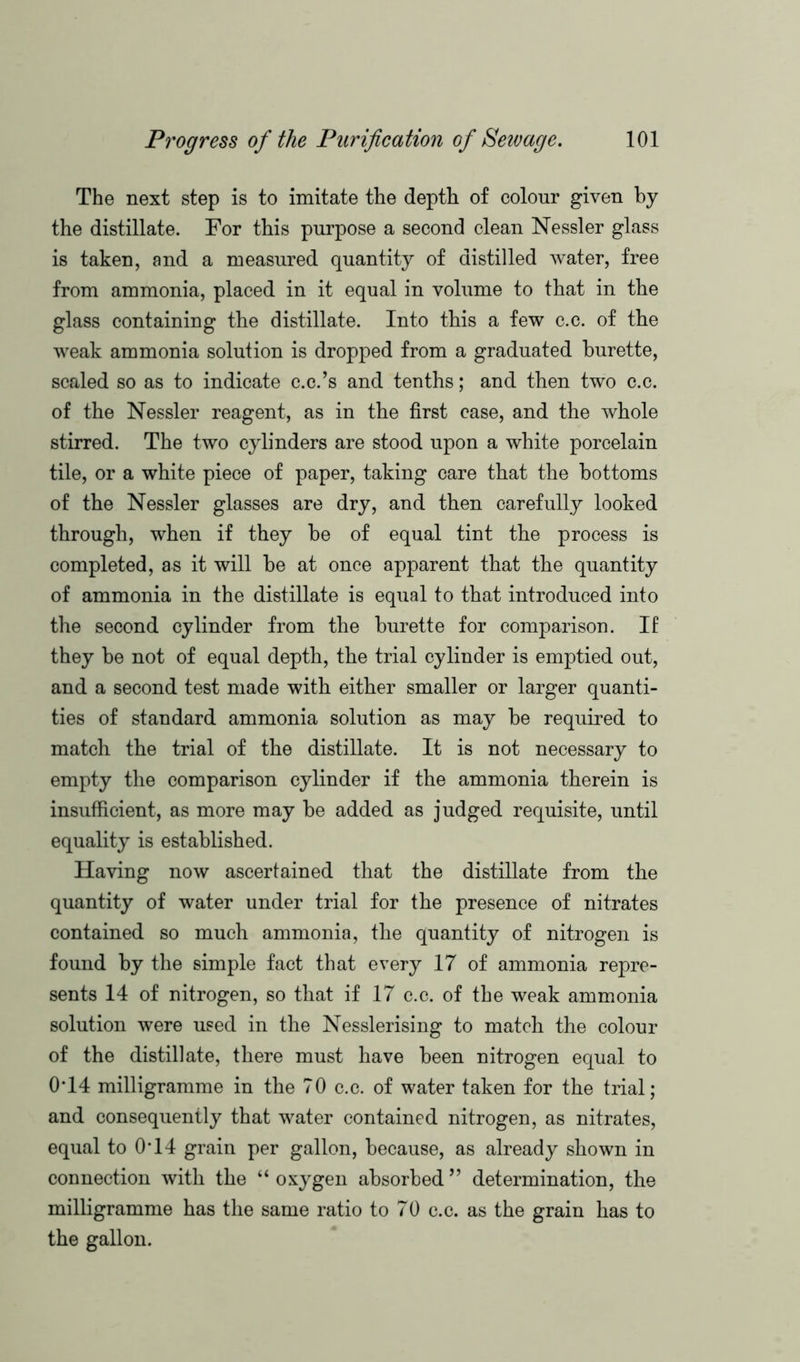 The next step is to imitate the depth of colour given by the distillate. For this purpose a second clean Nessler glass is taken, and a measured quantity of distilled water, free from ammonia, placed in it equal in volume to that in the glass containing the distillate. Into this a few c.c. of the weak ammonia solution is dropped from a graduated burette, scaled so as to indicate c.c.’s and tenths; and then two c.c. of the Nessler reagent, as in the first case, and the whole stirred. The two cylinders are stood upon a white porcelain tile, or a white piece of paper, taking care that the bottoms of the Nessler glasses are dry, and then carefully looked through, when if they be of equal tint the process is completed, as it will be at once apparent that the quantity of ammonia in the distillate is equal to that introduced into the second cylinder from the burette for comparison. If they be not of equal depth, the trial cylinder is emptied out, and a second test made with either smaller or larger quanti- ties of standard ammonia solution as may be required to match the trial of the distillate. It is not necessary to empty the comparison cylinder if the ammonia therein is insufficient, as more may be added as judged requisite, until equality is established. Having now ascertained that the distillate from the quantity of water under trial for the presence of nitrates contained so much ammonia, the quantity of nitrogen is found by the simple fact that every 17 of ammonia repre- sents 14 of nitrogen, so that if 17 c.c. of the weak ammonia solution were used in the Nesslerising to match the colour of the distillate, there must have been nitrogen equal to O’14 milligramme in the 70 c.c. of water taken for the trial; and consequently that water contained nitrogen, as nitrates, equal to 0*14 grain per gallon, because, as already shown in connection with the “ oxygen absorbed ” determination, the milligramme has the same ratio to 70 c.c. as the grain has to the gallon.