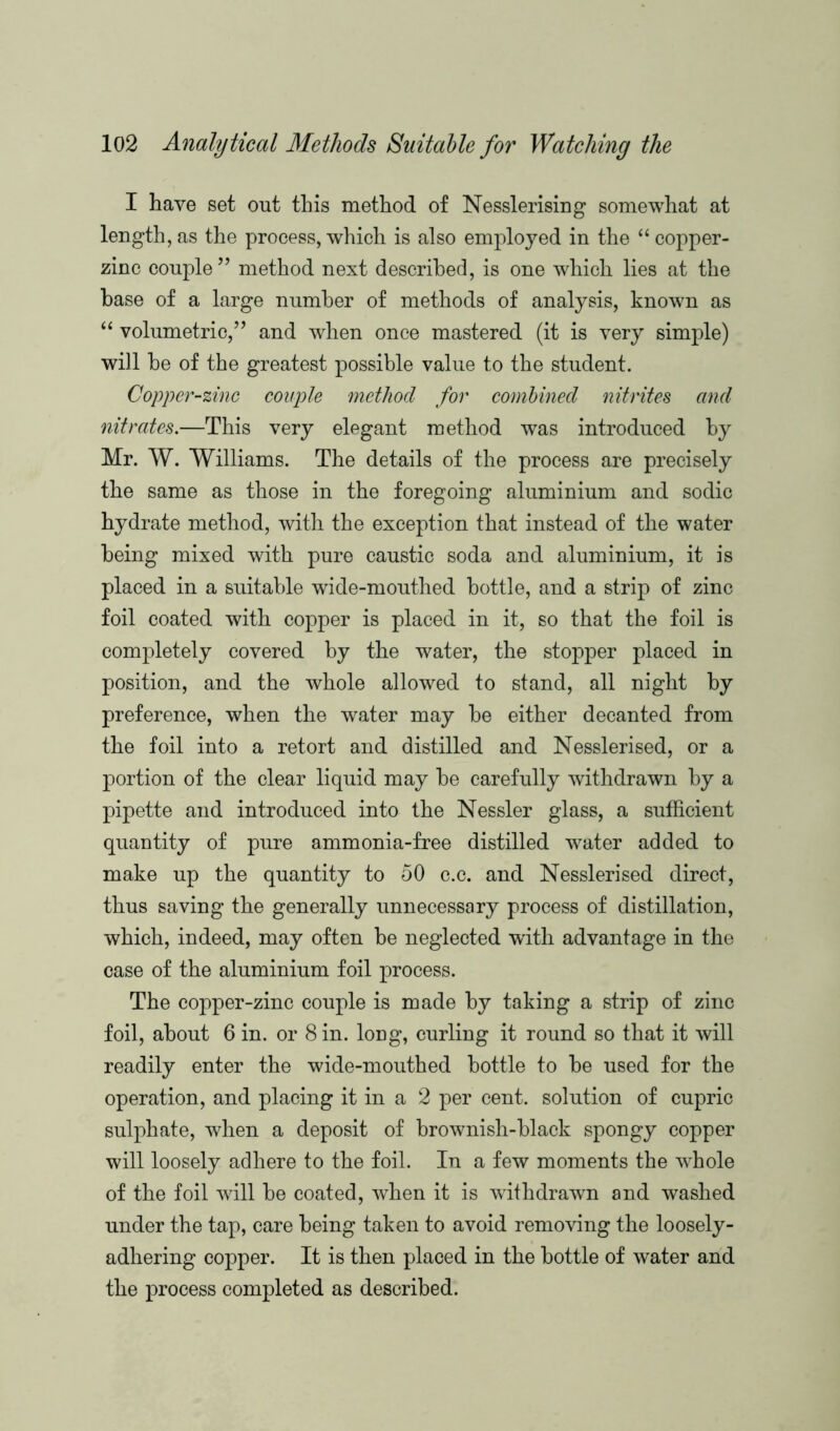 I have set out this method of Nesslerising somewhat at length, as the process, which is also employed in the “ copper- zinc couple ” method next described, is one which lies at the base of a large number of methods of analysis, known as “ volumetric,” and when once mastered (it is very simple) will be of the greatest possible value to the student. Copper-zinc couple method for combined nitrites and nitrates.—This very elegant method was introduced by Mr. W. Williams. The details of the process are precisely the same as those in the foregoing aluminium and sodic hydrate method, with the exception that instead of the water being mixed with pure caustic soda and aluminium, it is placed in a suitable wide-mouthed bottle, and a strip of zinc foil coated with copper is placed in it, so that the foil is completely covered by the water, the stopper placed in position, and the whole allowed to stand, all night by preference, when the water may be either decanted from the foil into a retort and distilled and Nesslerised, or a portion of the clear liquid may be carefully withdrawn by a pipette and introduced into the Nessler glass, a sufficient quantity of pure ammonia-free distilled water added to make up the quantity to 50 c.c. and Nesslerised direct, thus saving the generally unnecessary process of distillation, which, indeed, may often be neglected with advantage in the case of the aluminium foil process. The copper-zinc couple is made by taking a strip of zinc foil, about 6 in. or 8 in. long, curling it round so that it will readily enter the wide-mouthed bottle to be used for the operation, and placing it in a 2 per cent, solution of cupric sulphate, when a deposit of brownish-black spongy copper will loosely adhere to the foil. In a few moments the whole of the foil will be coated, when it is withdrawn and washed under the tap, care being taken to avoid removing the loosely- adhering copper. It is then placed in the bottle of water and the process completed as described.