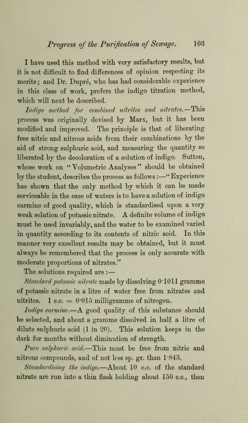 I have used this method with very satisfactory results, but it is not difficult to find differences of opinion respecting its merits; and Dr. Dupre, who has had considerable experience in this class of work, prefers the indigo titration method, which will next he described. Indigo method for combined nitrites and nitrates.—This process was originally devised by Marx, hut it has been modified and improved. The principle is that of liberating free nitric and nitrous acids from their combinations by the aid of strong sulphuric acid, and measuring the quantity so liberated by the decoloration of a solution of indigo. Sutton, whose work on “ Volumetric Analyses ” should be obtained by the student, describes the process as follows :—“Experience has shown that the only method by which it can be made serviceable in the case of waters is to have a solution of indigo carmine of good quality, which is standardised upon a very weak solution of potassic nitrate. A definite volume of indigo must be used invariably, and the water to be examined varied in quantity according to its contents of nitric acid. In this manner very excellent results may be obtained, but it must always be remembered that the process is only accurate with moderate proportions of nitrates.” The solutions required are :— Standard potassic nitrate made by dissolving 0T011 gramme of potassic nitrate in a litre of water free from nitrates and nitrites. 1 c.c. = 0*015 milligramme of nitrogen. Indigo carmine.—A good quality of this substance should be selected, and about a gramme dissolved in half a litre of dilute sulphuric acid (1 in 20). This solution keeps in the dark for months without diminution of strength. Pure sulphuric acid.—This must be free from nitric and nitrous compounds, and of not less sp. gr. than 1*843. Standardising the indigo.—About 10 c.c. of the standard nitrate arO run into a thin flask holding about 150 c.c., then