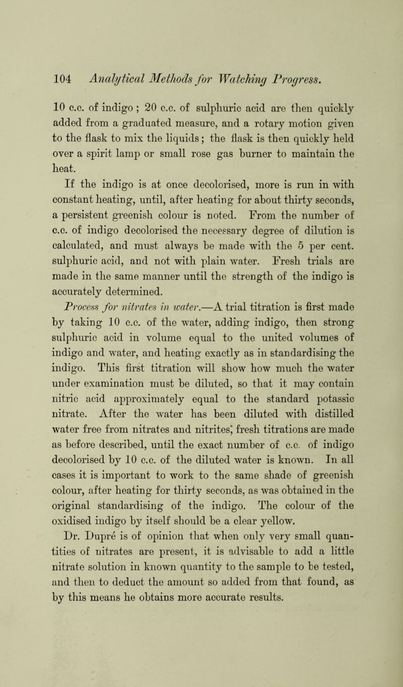 10 c.c. of indigo ; 20 c.c. of sulphuric acid are then quickly added from a graduated measure, and a rotary motion given to the flask to mix the liquids; the flask is then quickly held over a spirit lamp or small rose gas burner to maintain the heat. If the indigo is at once decolorised, more is run in with constant heating, until, after heating for about thirty seconds, a persistent greenish colour is noted. From the number of c.c. of indigo decolorised the necessary degree of dilution is calculated, and must always he made with the 5 per cent, sulphuric acid, and not with plain water. Fresh trials are made in the same manner until the strength of the indigo is accurately determined. Process for nitrates in water.—A trial titration is first made by taking 10 c.c. of the water, adding indigo, then strong sulphuric acid in volume equal to the united volumes of indigo and water, and heating exactly as in standardising the indigo. This first titration will show how much the water under examination must he diluted, so that it may contain nitric acid approximately equal to the standard potassic nitrate. After the water has been diluted with distilled water free from nitrates and nitrites^ fresh titrations are made as before described, until the exact number of c.c. of indigo decolorised by 10 c.c. of the diluted water is known. In all cases it is important to work to the same shade of greenish colour, after heating for thirty seconds, as was obtained in the original standardising of the indigo. The colour of the oxidised indigo by itself should he a clear yellow. Dr. Dupre is of opinion that when only very small quan- tities of nitrates are present, it is advisable to add a little nitrate solution in known quantity to the sample to be tested, and then to deduct the amount so added from that found, as by this means he obtains more accurate results.