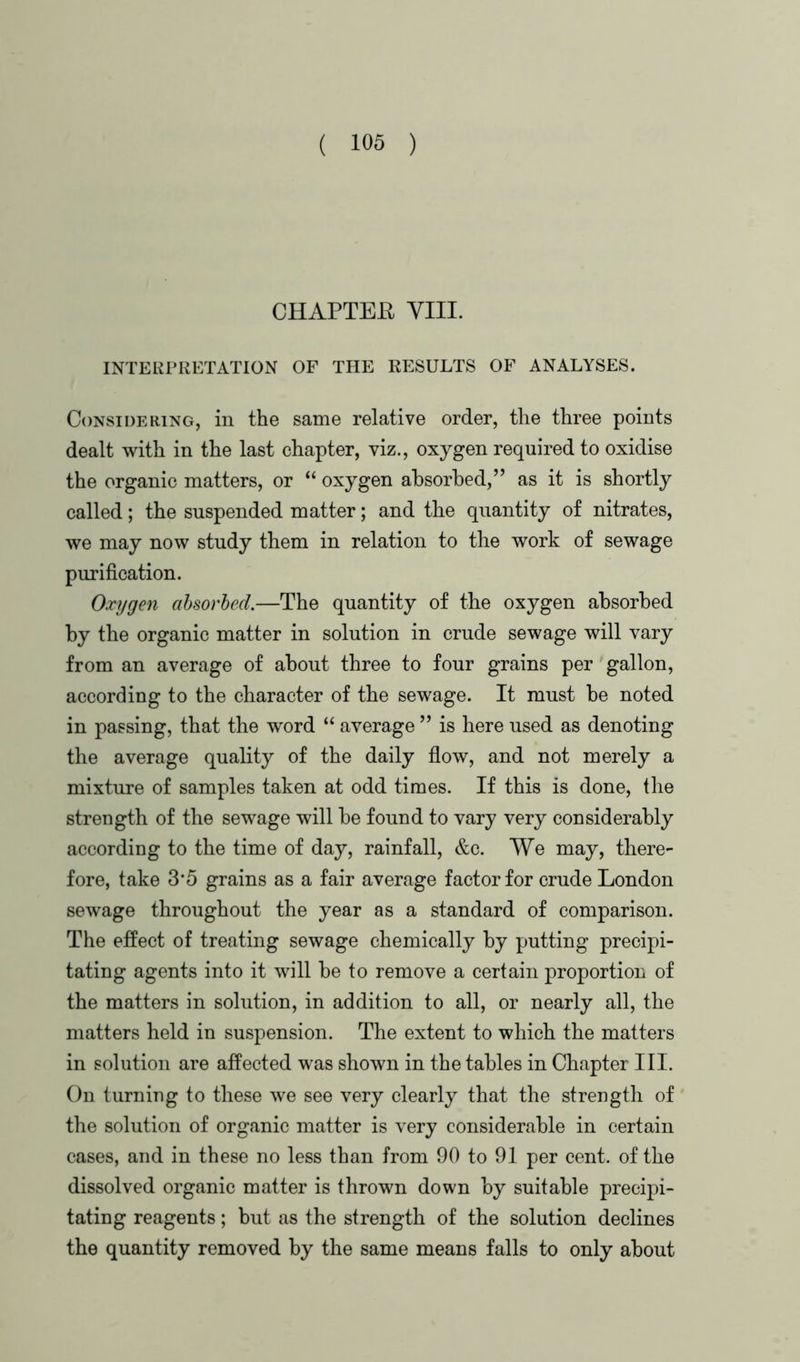 CHAPTER YIII. INTERPRETATION OF THE RESULTS OF ANALYSES. Considering, in the same relative order, the three points dealt with in the last chapter, viz., oxygen required to oxidise the organic matters, or “ oxygen absorbed,” as it is shortly called; the suspended matter; and the quantity of nitrates, we may now study them in relation to the work of sewage purification. Oxygen absorbed.—The quantity of the oxygen absorbed by the organic matter in solution in crude sewage will vary from an average of about three to four grains per gallon, according to the character of the sewage. It must be noted in passing, that the word “ average ” is here used as denoting the average quality of the daily flow, and not merely a mixture of samples taken at odd times. If this is done, the strength of the sewage will be found to vary very considerably according to the time of day, rainfall, &c. We may, there- fore, take 3*5 grains as a fair average factor for crude London sewage throughout the year as a standard of comparison. The effect of treating sewage chemically by putting precipi- tating agents into it will be to remove a certain proportion of the matters in solution, in addition to all, or nearly all, the matters held in suspension. The extent to which the matters in solution are affected was shown in the tables in Chapter III. On turning to these we see very clearly that the strength of the solution of organic matter is very considerable in certain cases, and in these no less than from 90 to 91 per cent, of the dissolved organic matter is thrown down by suitable precipi- tating reagents; but as the strength of the solution declines the quantity removed by the same means falls to only about
