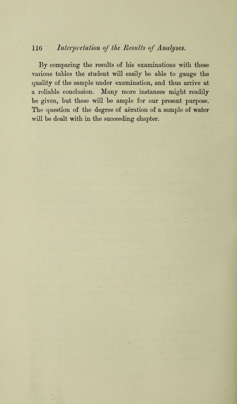 By comparing the results of his examinations with these various tables the student will easily be able to gauge the quality of the sample under examination, and thus arrive at a reliable conclusion. Many more instances might readily be given, but these will be ample for our present purpose. The question of the degree of aeration of a sample of water will be dealt with in the succeeding chapter.