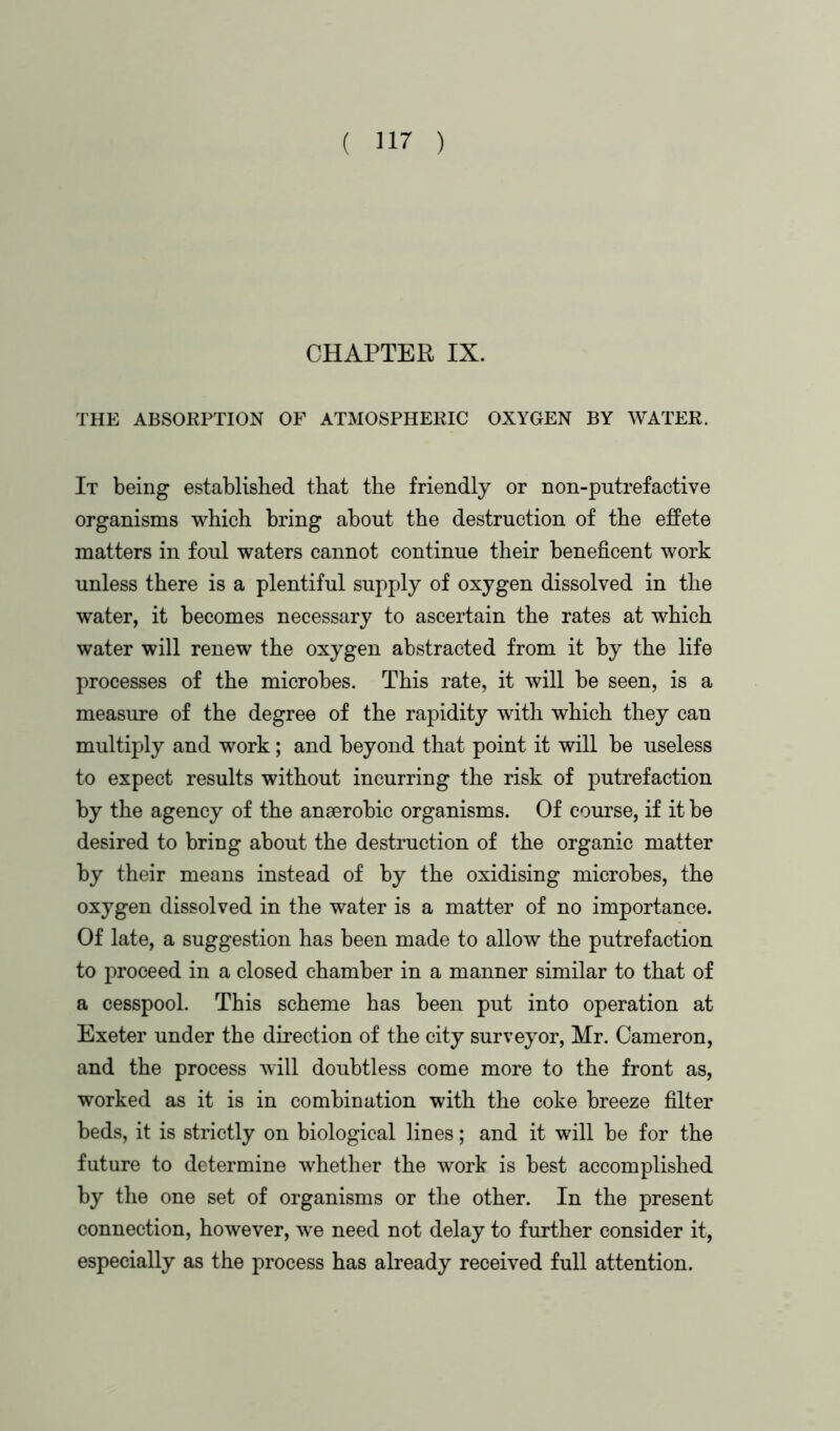 CHAPTER IX. THE ABSORPTION OF ATMOSPHERIC OXYGEN BY WATER. It being established that the friendly or non-putrefactive organisms which bring about the destruction of the effete matters in foul waters cannot continue their beneficent work unless there is a plentiful supply of oxygen dissolved in the water, it becomes necessary to ascertain the rates at which water will renew the oxygen abstracted from it by the life processes of the microbes. This rate, it will be seen, is a measure of the degree of the rapidity with which they can multiply and work; and beyond that point it will be useless to expect results without incurring the risk of putrefaction by the agency of the anaerobic organisms. Of course, if it be desired to bring about the destruction of the organic matter by their means instead of by the oxidising microbes, the oxygen dissolved in the water is a matter of no importance. Of late, a suggestion has been made to allow the putrefaction to proceed in a closed chamber in a manner similar to that of a cesspool. This scheme has been put into operation at Exeter under the direction of the city surveyor, Mr. Cameron, and the process will doubtless come more to the front as, worked as it is in combination with the coke breeze filter beds, it is strictly on biological lines; and it will be for the future to determine whether the work is best accomplished by the one set of organisms or the other. In the present connection, however, we need not delay to further consider it, especially as the process has already received full attention.