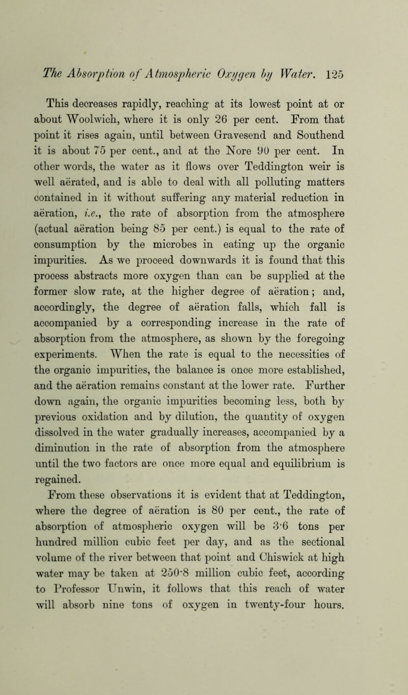This decreases rapidly, reaching at its lowest point at or about Woolwich, where it is only 26 per cent. From that point it rises again, until between Gravesend and Southend it is about 75 per cent., and at the Nore 90 per cent. In other words, the water as it flows over Teddington weir is well aerated, and is able to deal with all polluting matters contained in it without suffering any material reduction in aeration, i.e., the rate of absorption from the atmosphere (actual aeration being 85 per cent.) is equal to the rate of consumption by the microbes in eating up the organic impurities. As we proceed downwards it is found that this process abstracts more oxygen than can be supplied at the former slow rate, at the higher degree of aeration; and, accordingly, the degree of aeration falls, which fall is accompanied by a corresponding increase in the rate of absorption from the atmosphere, as shown by the foregoing experiments. When the rate is equal to the necessities of the organic impurities, the balance is once more established, and the aeration remains constant at the lower rate. Further down again, the organic impurities becoming less, both by previous oxidation and by dilution, the quantity of oxygen dissolved in the water gradually increases, accompanied by a diminution in the rate of absorption from the atmosphere until the two factors are once more equal and equilibrium is regained. From these observations it is evident that at Teddington, where the degree of aeration is 80 per cent., the rate of absorption of atmospheric oxygen will be 3*6 tons per hundred million cubic feet per day, and as the sectional volume of the river between that point and Chiswick at high water may be taken at 250*8 million cubic feet, according to Professor Unwin, it follows that this reach of water will absorb nine tons of oxygen in twenty-four hours.