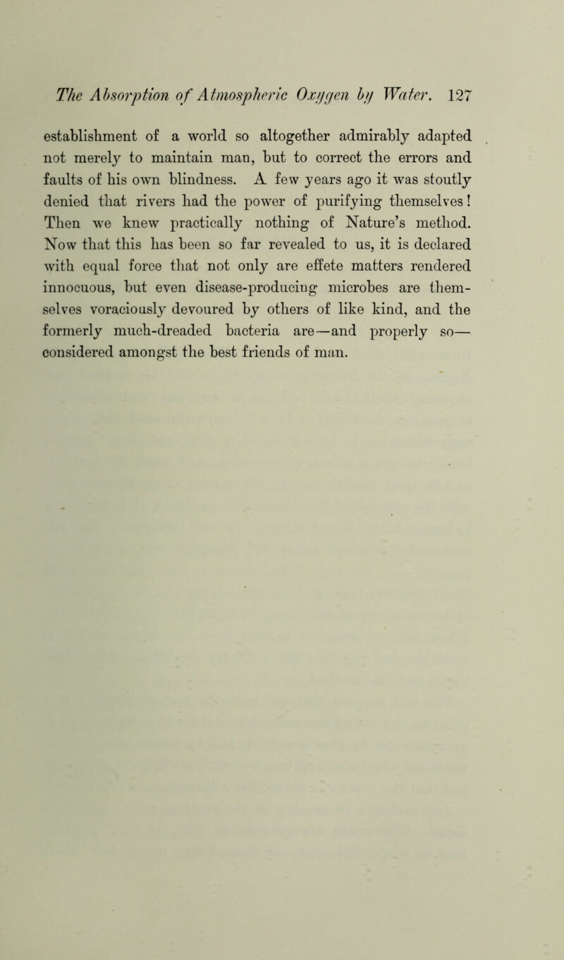 establishment of a world so altogether admirably adapted not merely to maintain man, but to correct the errors and faults of his own blindness. A few years ago it was stoutly denied that rivers had the power of purifying themselves! Then we knew practically nothing of Nature’s method. Now that this has been so far revealed to us, it is declared with equal force that not only are effete matters rendered innocuous, but even disease-producing microbes are them- selves voraciously devoured by others of like kind, and the formerly much-dreaded bacteria are—and properly so— considered amongst the best friends of man.