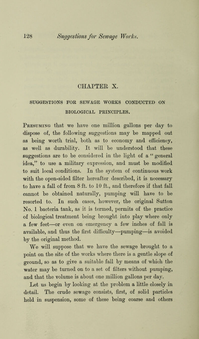 CHAPTER X. SUGGESTIONS FOR SEWAGE WORKS CONDUCTED ON BIOLOGICAL PRINCIPLES. Presuming that we have one million gallons per day to dispose of, the following suggestions may be mapped out as being worth trial, both as to economy and efficiency, as well as durability. It will be understood that these suggestions are to be considered in the light of a“ general idea,” to use a military expression, and must be modified to suit local conditions. In the system of continuous work with the open-sided filter hereafter described, it is necessary to have a fall of from 8 ft. to 10 ft., and therefore if that fall cannot be obtained naturally, pumping will have to be resorted to. In such cases, however, the original Sutton No. 1 bacteria tank, as it is termed, permits of the practice of biological treatment being brought into play where only a few feet—or even on emergency a few inches of fall is available, and thus the first difficulty—pumping—is avoided by the original method. We will suppose that we have the sewage brought to a point on the site of the works where there is a gentle slope of ground, so as to give a suitable fail by means of which the water may be turned on to a set of filters without pumping, and that the volume is about one million gallons per day. Let us begin by looking at the problem a little closely in detail. The crude sewage consists, first, of solid particles held in suspension, some of these being coarse and others