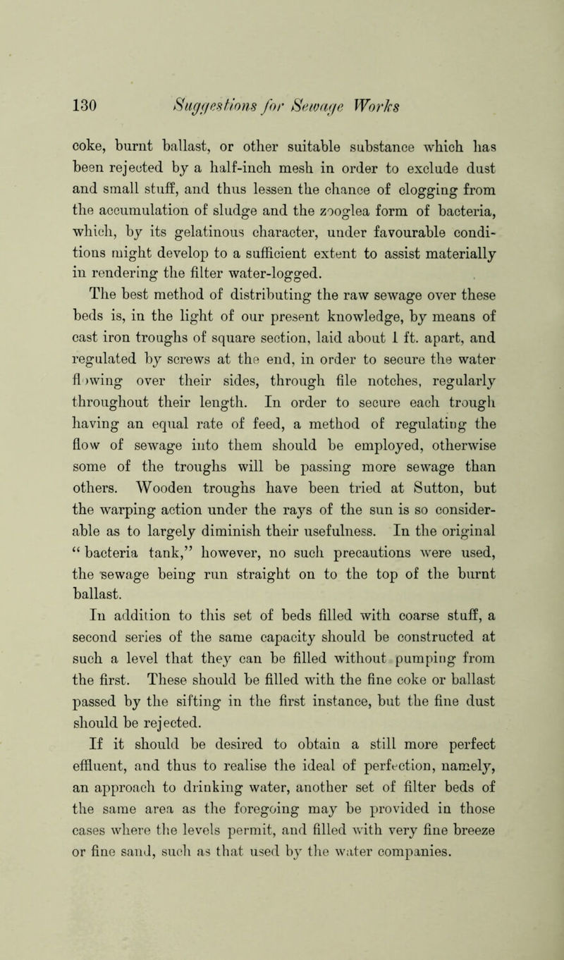 coke, burnt ballast, or other suitable substance which lias been rejected by a half-inch mesh in order to exclude dust and small stuff, and thus lessen the chance of clogging from the accumulation of sludge and the zooglea form of bacteria, which, by its gelatinous character, under favourable condi- tions might develop to a sufficient extent to assist materially in rendering the filter water-logged. The best method of distributing the raw sewage over these beds is, in the light of our present knowledge, by means of cast iron troughs of square section, laid about 1 ft. apart, and regulated by screws at the end, in order to secure the water flowing over their sides, through file notches, regularly throughout their length. In order to secure each trough having an equal rate of feed, a method of regulating the flow of sewage into them should be employed, otherwise some of the troughs will be passing more sewage than others. Wooden troughs have been tried at Sutton, but the warping action under the rays of the sun is so consider- able as to largely diminish their usefulness. In the original “ bacteria tank,” however, no such precautions were used, the Tsewage being run straight on to the top of the burnt ballast. In addition to this set of beds filled with coarse stuff, a second series of the same capacity should be constructed at such a level that they can be filled without pumping from the first. These should be filled with the fine coke or ballast passed by the sifting in the first instance, but the fine dust should be rejected. If it should be desired to obtain a still more perfect effluent, and thus to realise the ideal of perfection, namely, an approach to drinking water, another set of filter beds of the same area as the foregoing may be provided in those cases where the levels permit, and filled with very fine breeze or fine sand, such as that used by the water companies.