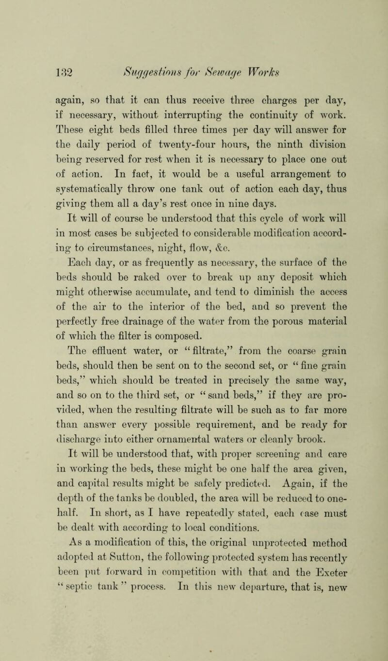 again, so that it can thus receive three charges per day, if necessary, without interrupting the continuity of work. These eight beds filled three times per day will answer for the daily period of twenty-four hours, the ninth division being reserved for rest when it is necessary to place one out of action. In fact, it would be a useful arrangement to systematically throw one tank out of action each day, thus giving them all a day’s rest once in nine days. It will of course he understood that this cycle of work will in most cases be subjected to considerable modification accord- ing to circumstances, night, flow, &c. Each day, or as frequently as necessary, the surface of the beds should be raked over to break up any deposit which might otherwise accumulate, and tend to diminish the access of the air to the interior of the bed, and so prevent the perfectly free drainage of the water from the porous material of which the filter is composed. The effluent water, or “ filtrate,” from the coarse grain beds, should then be sent on to the second set, or “ fine grain beds,” which should be treated in precisely the same way, and so on to the third set, or “ sand beds,” if they are pro- vided, when the resulting filtrate will be such as to far more than answer every possible requirement, and be ready for discharge into either ornamental waters or cleanly brook. It will be understood that, with proper screening and care in working the beds, these might be one half the area given, and capital results might be safely predicted. Again, if the depth of the tanks be doubled, the area will be reduced to one- half. In short, as I have repeatedly stated, each case must be dealt with according to local conditions. As a modification of this, the original unprotected method adopted at Sutton, the following protected system has recently been put forward in competition with that and the Exeter “ septic tank ” process. In this new departure, that is, new