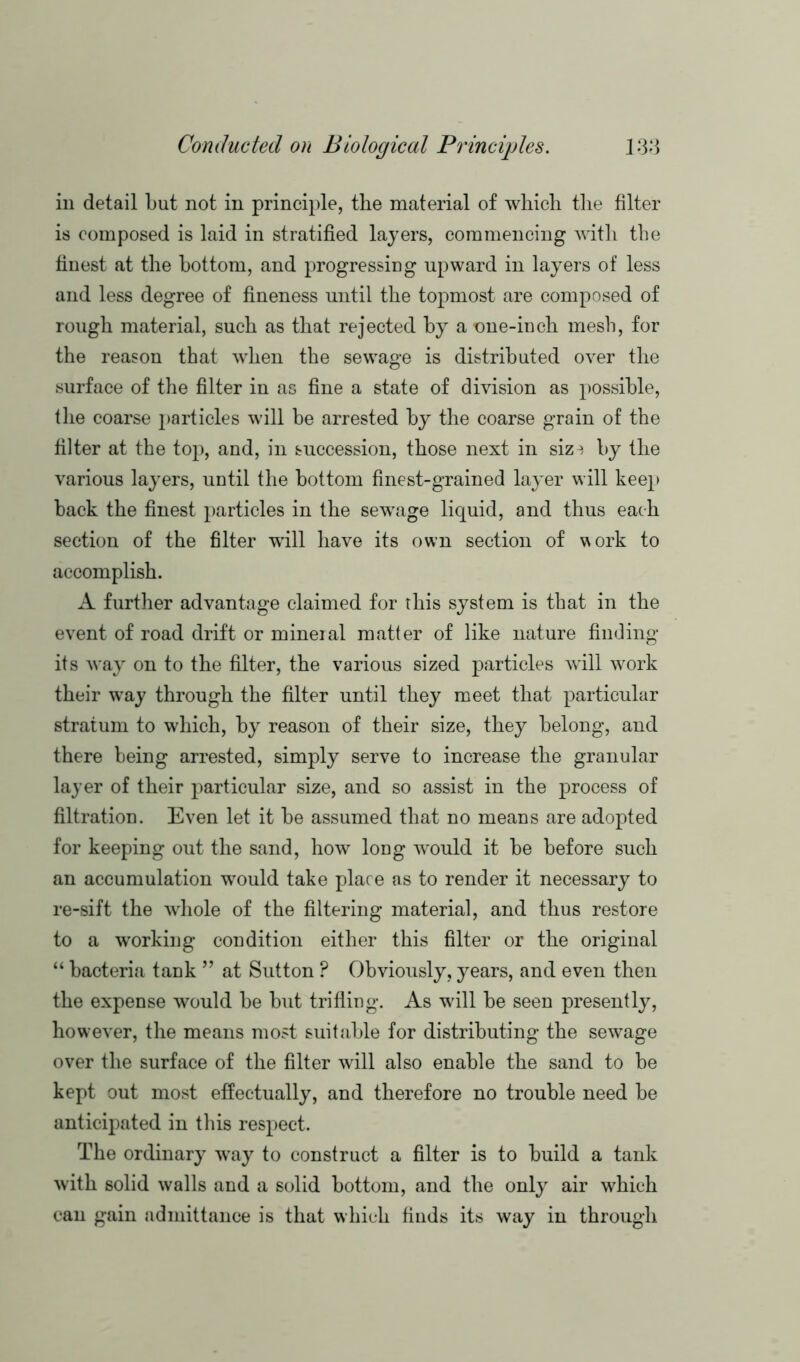 in detail but not in principle, the material of which the filter is composed is laid in stratified layers, commencing with the finest at the bottom, and progressing upward in layers of less and less degree of fineness until the topmost are composed of rough material, such as that rejected by a one-inch mesh, for the reason that when the sewage is distributed over the surface of the filter in as fine a state of division as possible, the coarse particles will be arrested by the coarse grain of the filter at the top, and, in succession, those next in siz^ by the various layers, until the bottom finest-grained layer will keep back the finest particles in the sewage liquid, and thus each section of the filter wall have its own section of work to accomplish. A further advantage claimed for this system is that in the event of road drift or mineral matter of like nature finding its way on to the filter, the various sized particles will work their way through the filter until they meet that particular stratum to which, by reason of their size, they belong, and there being arrested, simply serve to increase the granular layer of their particular size, and so assist in the process of filtration. Even let it be assumed that no means are adopted for keeping out the sand, how long would it be before such an accumulation wrould take place as to render it necessary to re-sift the whole of the filtering material, and thus restore to a working condition either this filter or the original “ bacteria tank ” at Sutton ? Obviously, years, and even then the expense would be but trifling. As will be seen presently, however, the means most suitable for distributing the sewage over the surface of the filter will also enable the sand to be kept out most effectually, and therefore no trouble need be anticipated in this respect. The ordinary way to construct a filter is to build a tank with solid walls and a solid bottom, and the only air which can gain admittance is that which finds its way in through