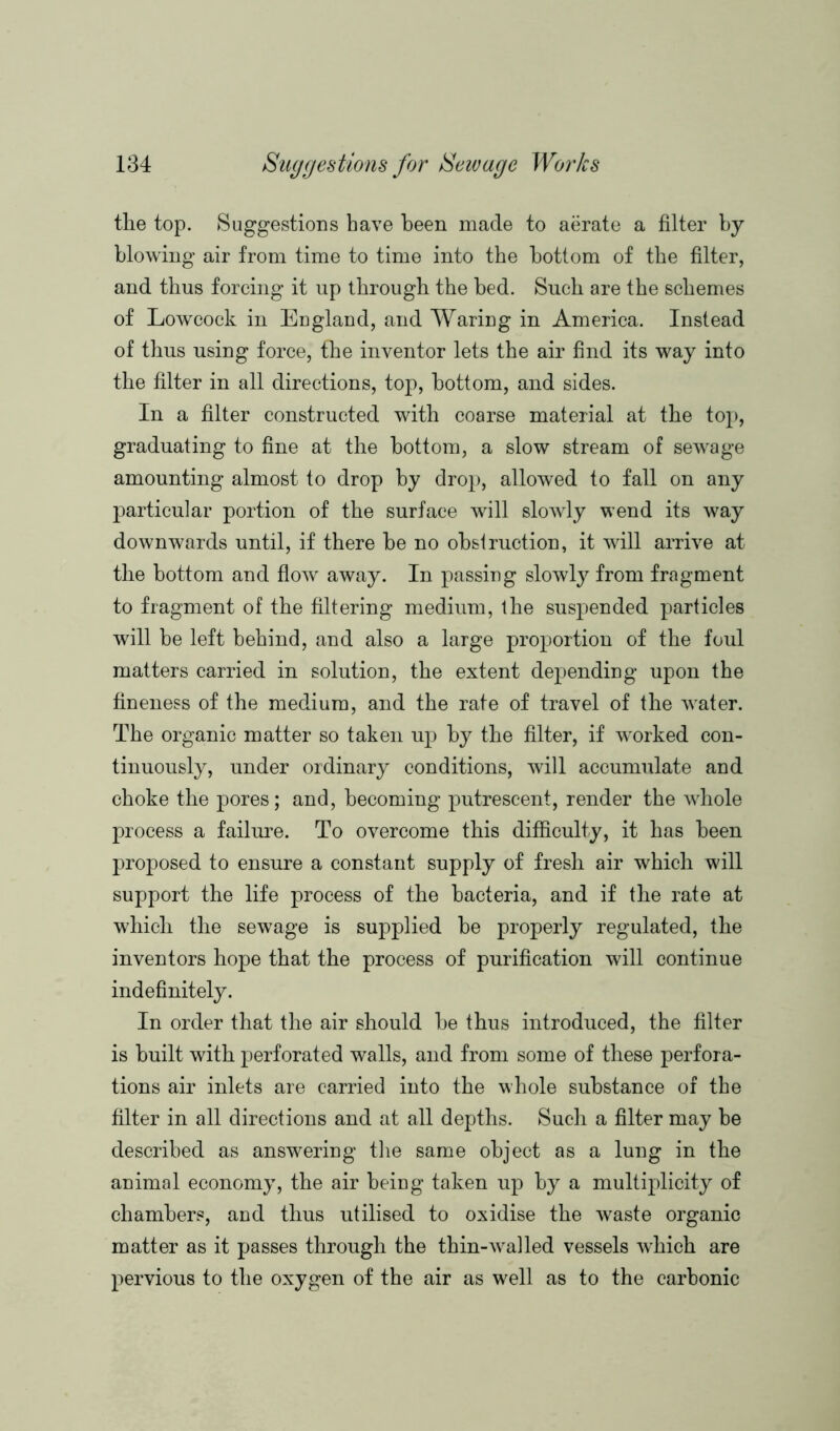 the top. Suggestions have been made to aerate a filter by blowing air from time to time into the bottom of the filter, and thus forcing it up through the bed. Such are the schemes of Lowcock in England, and Waring in America. Instead of thus using force, the inventor lets the air find its way into the filter in all directions, top, bottom, and sides. In a filter constructed with coarse material at the top, graduating to fine at the bottom, a slow stream of sewage amounting almost to drop by drop, allowed to fall on any particular portion of the surface will slowly wend its way downwards until, if there be no obslruction, it will arrive at the bottom and flow away. In passing slowly from fragment to fragment of the filtering medium, the suspended particles will be left behind, and also a large proportion of the foul matters carried in solution, the extent depending upon the fineness of the medium, and the rate of travel of the water. The organic matter so taken up by the filter, if worked con- tinuously, under ordinary conditions, will accumulate and choke the pores; and, becoming putrescent, render the whole process a failure. To overcome this difficulty, it has been proposed to ensure a constant supply of fresh air which will support the life process of the bacteria, and if the rate at which the sewage is supplied be properly regulated, the inventors hope that the process of purification will continue indefinitely. In order that the air should be thus introduced, the filter is built with perforated walls, and from some of these perfora- tions air inlets are carried into the whole substance of the filter in all directions and at all depths. Such a filter may be described as answering the same object as a lung in the animal economy, the air being taken up by a multiplicity of chambers, and thus utilised to oxidise the waste organic matter as it passes through the thin-wra]led vessels which are pervious to the oxygen of the air as well as to the carbonic