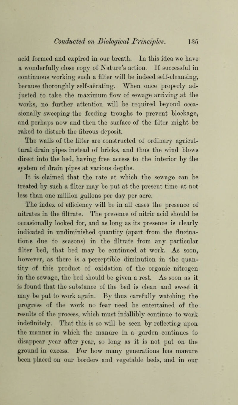 acid formed and expired in our breath. In this idea we have a wonderfully close copy of Nature’s action. If successful in continuous working such a filter will he indeed self-cleansing, because thoroughly self-aerating. When once properly ad- justed to take the maximum flow of sewage arriving at the works, no further attention will be required beyond occa- sionally sweeping the feeding troughs to prevent blockage, and perhaps now and then the surface of the filter might be raked to disturb the fibrous deposit. The walls of the filter are constructed of ordinary agricul- tural drain pipes instead of bricks, and thus the wind blows direct into the bed, having free access to the interior by the system of drain pipes at various depths. It is claimed that the rate at which the sewage can be treated by such a filter may be put at the present time at not less than one million gallons per day per acre. The index of efficiency will be in all cases the presence of nitrates in the filtrate. The presence of nitric acid should be occasionally looked for, and as long as its presence is clearly indicated in undiminished quantity (apart from the fluctua- tions due to seasons) in the filtrate from any particular filter bed, that bed may be continued at work. As soon, however, as there is a perceptible diminution in the quan- tity of this product of oxidation of the organic nitrogen in the sewage, the bed should be given a rest. As soon as it is found that the substance of the bed is clean and sweet it may be put to w^ork again. By thus carefully watching the progress of the work no fear need be entertained of the results of the process, which must infallibly continue to work indefinitely. That this is so will be seen by reflectiug upon the manner in which the manure in a garden continues to disappear year after year, so long as it is not put on the ground in excess. For how many generations has manure been placed on our borders and vegetable beds, and in our