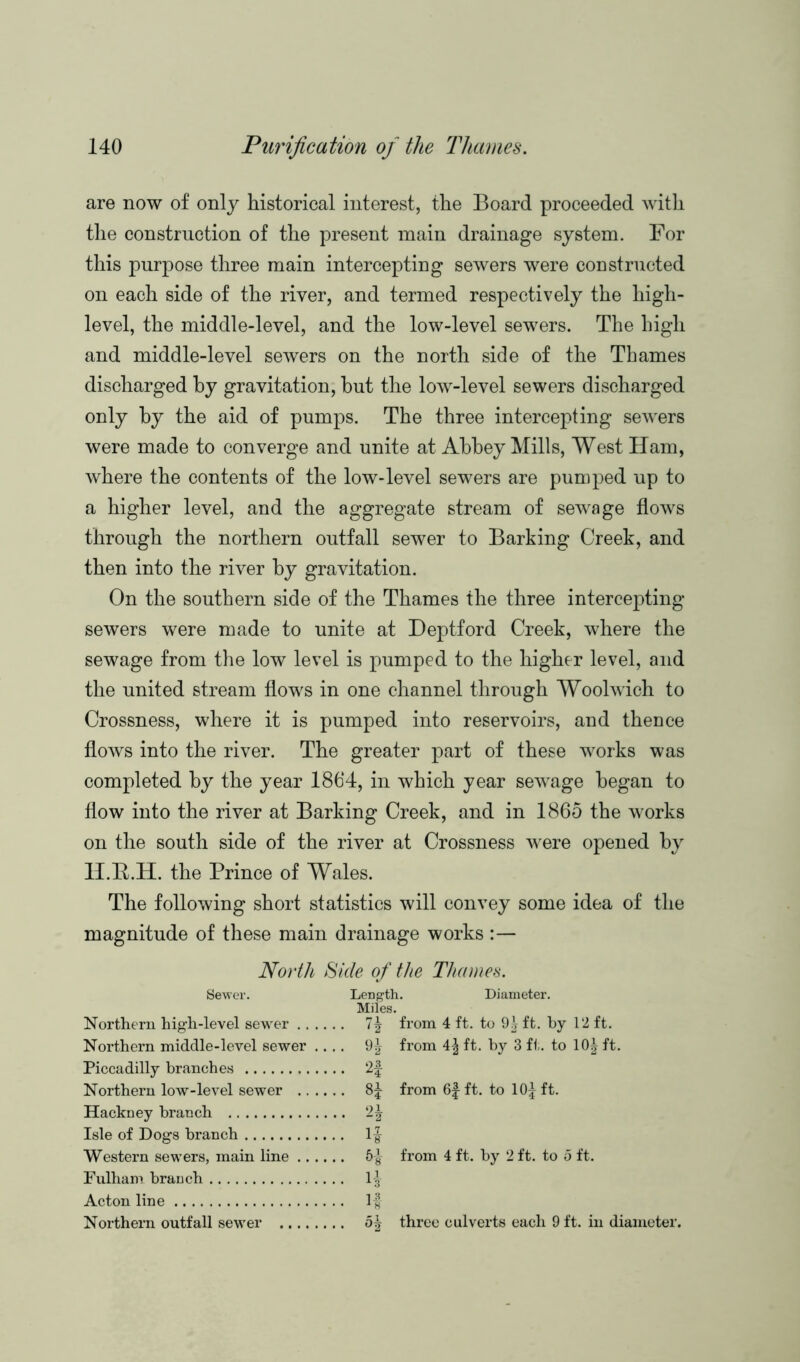 are now of only historical interest, the Board proceeded with the construction of the present main drainage system. For this purpose three main intercepting sewers were constructed on each side of the river, and termed respectively the high- level, the middle-level, and the low-level sewers. The high and middle-level sewers on the north side of the Thames discharged by gravitation, hut the low-level sewers discharged only by the aid of pumps. The three intercepting sewers were made to converge and unite at Abbey Mills, West Ham, where the contents of the low-level sewers are pumped up to a higher level, and the aggregate stream of sewage flows through the northern outfall sewer to Barking Creek, and then into the river by gravitation. On the southern side of the Thames the three intercepting sewers were made to unite at Deptford Creek, where the sewage from the low level is pumped to the higher level, and the united stream flows in one channel through Woolwich to Crossness, where it is pumped into reservoirs, and thence flows into the river. The greater part of these works was completed by the year 1864, in which year sewage began to flow into the river at Barking Creek, and in 1865 the works on the south side of the river at Crossness were opened by H.Tt.H. the Prince of Wales. The following short statistics will convey some idea of the magnitude of these main drainage works :— North Side of the Thames. Sewer. Length. Diameter. Miles. Northern high-level sewer 7| from 4 ft. to 9^ ft. by 12 ft. Northern middle-level sewer .... 9^ from ft. by 3 ft. to 10| ft. Piccadilly branches 2f Northern low-level sewer 8^ from 6f ft. to lOj ft. Hackney branch 1\ Isle of Dogs branch 1-g- Western sewers, main line 5-g- from 4 ft. by 2 ft. to 5 ft. Fulham branch 1^ Acton line 1-f Northern outfall sewer 5| three culverts each 9 ft. in diameter.
