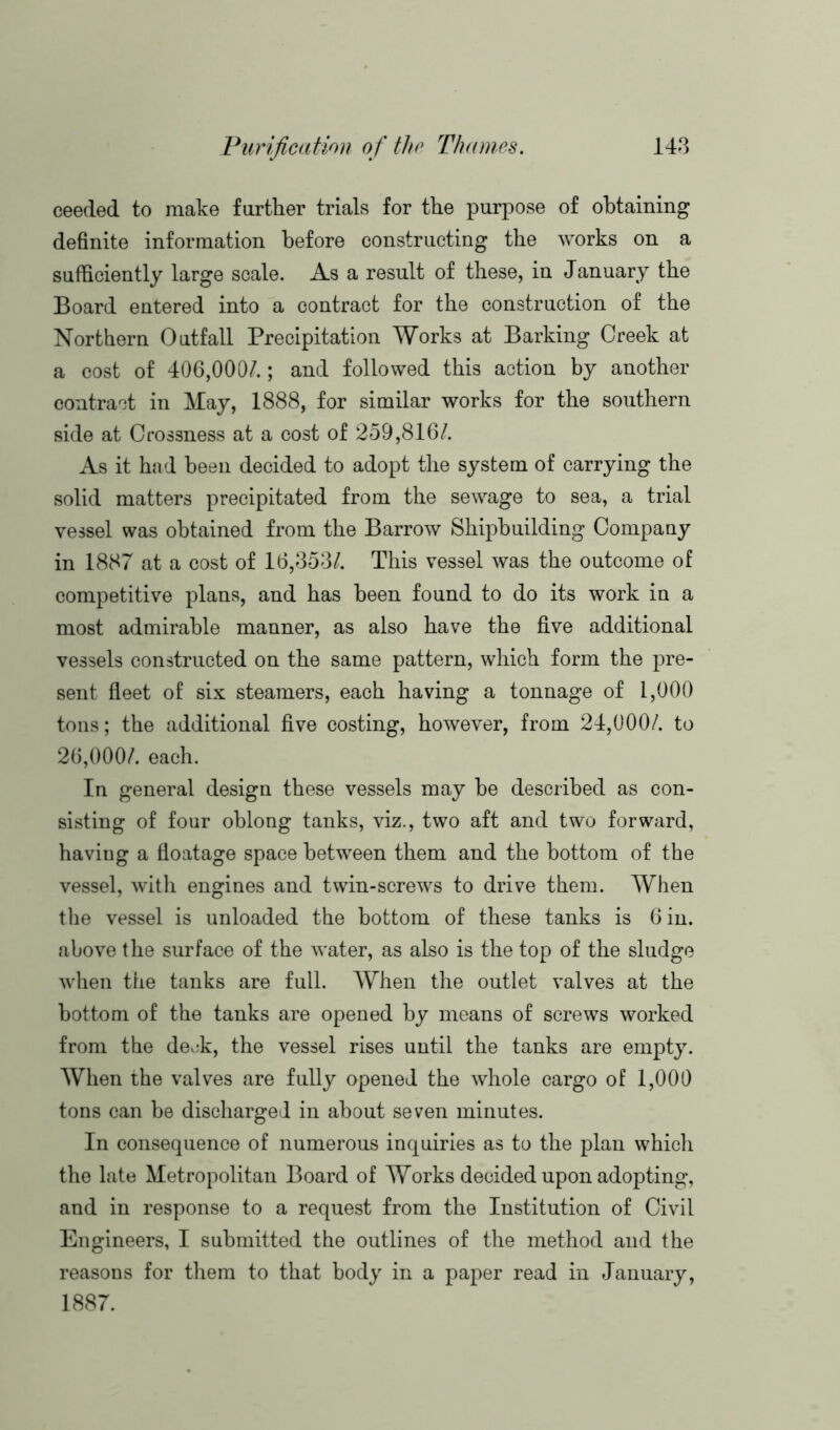 ceeded to make further trials for the purpose of obtaining definite information before constructing the works on a sufficiently large scale. As a result of these, in January the Board entered into a contract for the construction of the Northern Outfall Precipitation Works at Barking Creek at a cost of 406,000/.; and followed this action by another contract in May, 1888, for similar works for the southern side at Crossness at a cost of 259,816/. As it had been decided to adopt the system of carrying the solid matters precipitated from the sewage to sea, a trial vessel was obtained from the Barrow Shipbuilding Company in 1887 at a cost of 16,353/. This vessel was the outcome of competitive plans, and has been found to do its work in a most admirable manner, as also have the five additional vessels constructed on the same pattern, which form the pre- sent fleet of six steamers, each having a tonnage of 1,000 tons; the additional five costing, however, from 24,000/. to 26,000/. each. In general design these vessels may be described as con- sisting of four oblong tanks, viz., two aft and two forward, haviug a floatage space between them and the bottom of the vessel, with engines and twin-screws to drive them. When the vessel is unloaded the bottom of these tanks is 6 in. above the surface of the water, as also is the top of the sludge when the tanks are full. When the outlet valves at the bottom of the tanks are opened by means of screws worked from the deok, the vessel rises until the tanks are empty. When the valves are fully opened the whole cargo of 1,000 tons can be discharged in about seven minutes. In consequence of numerous inquiries as to the plan which the late Metropolitan Board of Works decided upon adopting, and in response to a request from the Institution of Civil Engineers, I submitted the outlines of the method and the reasons for them to that body in a paper read in January, 1887.