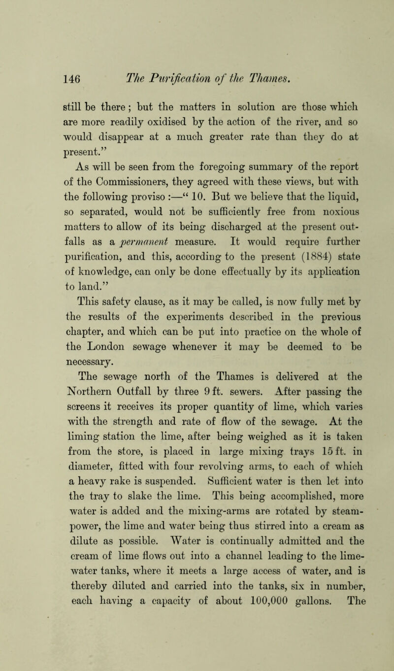 still be there; but the matters in solution are those which are more readily oxidised by the action of the river, and so would disappear at a much greater rate than they do at present.” As will be seen from the foregoing summary of the report of the Commissioners, they agreed with these views, but with the following proviso :—“ 10. But we believe that the liquid, so separated, would not be sufficiently free from noxious matters to allow of its being discharged at the present out- falls as a permanent measure. It would require further purification, and this, according to the present (1884) state of knowledge, can only be done effectually by its application to land.” This safety clause, as it may be called, is now fully met by the results of the experiments described in the previous chapter, and which can be put into practice on the whole of the London sewage whenever it may be deemed to be necessary. The sewage north of the Thames is delivered at the Northern Outfall by three 9 ft. sewers. After passing the screens it receives its proper quantity of lime, which varies with the strength and rate of flow of the sewage. At the liming station the lime, after being weighed as it is taken from the store, is placed in large mixing trays 15 ft. in diameter, fitted with four revolving arms, to each of which a heavy rake is suspended. Sufficient water is then let into the tray to slake the lime. This being accomplished, more water is added and the mixing-arms are rotated by steam- power, the lime and water being thus stirred into a cream as dilute as possible. Water is continually admitted and the cream of lime flows out into a channel leading to the lime- water tanks, where it meets a large access of water, and is thereby diluted and carried into the tanks, six in number, each having a capacity of about 100,000 gallons. The